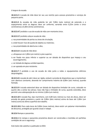 Este texto não substitui o publicado no DOU
à largura da escada.
18.12.5.2 A escada de mão deve ter seu uso restrito para acessos provisórios e serviços de
pequeno porte.
18.12.5.3 As escadas de mão poderão ter até 7,00m (sete metros) de extensão e o
espaçamento entre os degraus deve ser uniforme, variando entre 0,25m (vinte e cinco
centímetros) a 0,30m (trinta centímetros).
18.12.5.4 É proibido o uso de escada de mão com montante único.
18.12.5.5 É proibido colocar escada de mão:
a) nas proximidades de portas ou áreas de circulação;
b) onde houver risco de queda de objetos ou materiais;
c) nas proximidades de aberturas e vãos.
18.12.5.6 A escada de mão deve:
a) ultrapassar em 1,00m (um metro) o piso superior;
b) ser fixada nos pisos inferior e superior ou ser dotada de dispositivo que impeça o seu
escorregamento;
c) ser dotada de degraus antiderrapantes;
d) ser apoiada em piso resistente.
18.12.5.7 É proibido o uso de escada de mão junto a redes e equipamentos elétricos
desprotegidos.
18.12.5.8 A escada de abrir deve ser rígida, estável e provida de dispositivos que a mantenham
com abertura constante, devendo ter comprimento máximo de 6,00m (seis metros), quando
fechada.
18.12.5.9 A escada extensível deve ser dotada de dispositivo limitador de curso, colocado no
quarto vão a contar da catraca. Caso não haja o limitador de curso, quando estendida, deve
permitir uma sobreposição de no mínimo 1,00m (um metro).
18.12.5.10 A escada fixa, tipo marinheiro, com 6,00 (seis metros) ou mais de altura, deve ser
provida de gaiola protetora a partir de 2,00m (dois metros) acima da base até 1,00m (um
metro) acima da última superfície de trabalho.
18.12.5.10.1 Para cada lance de 9,00m (nove metros), deve existir um patamar intermediário
de descanso, protegido por guarda-corpo e rodapé.
18.12.6 Rampas e passarelas.
18.12.6.1 As rampas e passarelas provisórias devem ser construídas e mantidas em perfeitas
condições de uso e segurança.
 