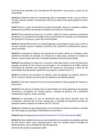 Este texto não substitui o publicado no DOU
centímetros) de extensão, com inclinação de 45º (quarenta e cinco graus), a partir de sua
extremidade.
18.13.6.2 A plataforma deve ser instalada logo após a concretagem da laje a que se refere e
retirada, somente, quando o revestimento externo do prédio acima dessa plataforma estiver
concluído.
18.13.7 Acima e a partir da plataforma principal de proteção, devem ser instaladas, também,
plataformas secundárias de proteção, em balanço, de 3 (três) em 3 (três) lajes.
18.13.7.1 Essas plataformas devem ter, no mínimo, 1,40m (um metro e quarenta centímetros)
de balanço e um complemento de 0,80m (oitenta centímetros) de extensão, com inclinação de
45º (quarenta e cinco graus), a partir de sua extremidade.
18.13.7.2 Cada plataforma deve ser instalada logo após a concretagem da laje a que se refere e
retirada, somente, quando a vedação da periferia, até a plataforma imediatamente superior,
estiver concluída.
18.13.8 Na construção de edifícios com pavimentos no subsolo, devem ser instaladas, ainda,
plataformas terciárias de proteção, de 2 (duas) em 2 (duas) lajes, contadas em direção ao
subsolo e a partir da laje referente à instalação da plataforma principal de proteção.
18.13.8.1 Essas plataformas devem ter, no mínimo, 2,20m (dois metros e vinte centímetros) de
projeção horizontal da face externa da construção e um complemento de 0,80m (oitenta
centímetros) de extensão, com inclinação de 45º (quarenta e cinco graus), a partir de sua
extremidade, devendo atender, igualmente, ao disposto no subitem 18.13.7.2.
18.13.9 O perímetro da construção de edifícios, além do disposto nos subitens 18.13.6 e
18.13.7, deve ser fechado com tela a partir da plataforma principal de proteção.
18.13.9.1 A tela deve constituir-se de uma barreira protetora contra projeção de materiais e
ferramentas.
18.13.9.2 A tela deve ser instalada entre as extremidades de 2 (duas) plataformas de proteção
consecutivas, só podendo ser retirada quando a vedação da periferia, até a plataforma
imediatamente superior, estiver concluída.
18.13.10 Em construções em que os pavimentos mais altos forem recuados, deve ser
considerada a primeira laje do corpo recuado para a instalação de plataforma principal de
proteção e aplicar o disposto nos subitens 18.13.7 e 18.13.9.
18.13.11 As plataformas de proteção devem ser construídas de maneira resistente e mantidas
sem sobrecarga que prejudique a estabilidade de sua estrutura.
18.13.12 Redes de Segurança (Incluído pela Portaria SIT n.º 157, de 10 de abril de 2006)
18.13.12.1 Como medida alternativa ao uso de plataformas secundárias de proteção, previstas
no item 18.13.7 desta norma regulamentadora, pode ser instalado Sistema Limitador de
Quedas de Altura, com a utilização de redes de segurança.
 