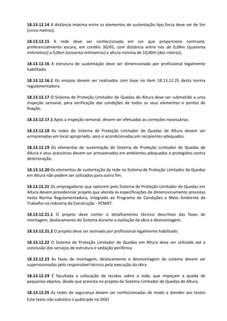 Este texto não substitui o publicado no DOU
18.13.12.14 A distância máxima entre os elementos de sustentação tipo forca deve ser de 5m
(cinco metros).
18.13.12.15 A rede deve ser confeccionada em cor que proporcione contraste,
preferencialmente escura, em cordéis 30/45, com distância entre nós de 0,04m (quarenta
milímetros) a 0,06m (sessenta milímetros) e altura mínima de 10,00m (dez metros).
18.13.12.16 A estrutura de sustentação deve ser dimensionada por profissional legalmente
habilitado.
18.13.12.16.1 Os ensaios devem ser realizados com base no item 18.13.12.25 desta norma
regulamentadora.
18.13.12.17 O Sistema de Proteção Limitador de Quedas de Altura deve ser submetido a uma
inspeção semanal, para verificação das condições de todos os seus elementos e pontos de
fixação.
18.13.12.17.1 Após a inspeção semanal, devem ser efetuadas as correções necessárias.
18.13.12.18 As redes do Sistema de Proteção Limitador de Quedas de Altura devem ser
armazenadas em local apropriado, seco e acondicionadas em recipientes adequados.
18.13.12.19 Os elementos de sustentação do Sistema de Proteção Limitador de Quedas de
Altura e seus acessórios devem ser armazenados em ambientes adequados e protegidos contra
deterioração.
18.13.12.20 Os elementos de sustentação da rede no Sistema de Proteção Limitador de Quedas
em Altura não podem ser utilizados para outro fim.
18.13.12.21 Os empregadores que optarem pelo Sistema de Proteção Limitador de Quedas em
Altura devem providenciar projeto que atenda às especificações de dimensionamento previstas
nesta Norma Regulamentadora, integrado ao Programa de Condições e Meio Ambiente de
Trabalho na Indústria da Construção - PCMAT.
18.13.12.21.1 O projeto deve conter o detalhamento técnico descritivo das fases de
montagem, deslocamento do Sistema durante a evolução da obra e desmontagem.
18.13.12.21.2 O projeto deve ser assinado por profissional legalmente habilitado.
18.13.12.22 O Sistema de Proteção Limitador de Quedas em Altura deve ser utilizado até a
conclusão dos serviços de estrutura e vedação periférica.
18.13.12.23 As fases de montagem, deslocamento e desmontagem do sistema devem ser
supervisionadas pelo responsável técnico pela execução da obra.
18.13.12.24 É facultada a colocação de tecidos sobre a rede, que impeçam a queda de
pequenos objetos, desde que prevista no projeto do Sistema Limitador de Quedas de Altura.
18.13.12.25 As redes de segurança devem ser confeccionadas de modo a atender aos testes
 