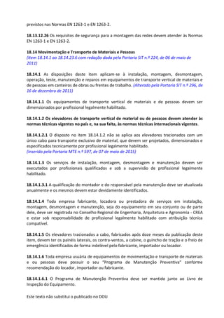 Este texto não substitui o publicado no DOU
previstos nas Normas EN 1263-1 e EN 1263-2.
18.13.12.26 Os requisitos de segurança para a montagem das redes devem atender às Normas
EN 1263-1 e EN 1263-2.
18.14 Movimentação e Transporte de Materiais e Pessoas
(Item 18.14.1 ao 18.14.23.6 com redação dada pela Portaria SIT n.º 224, de 06 de maio de
2011)
18.14.1 As disposições deste item aplicam-se à instalação, montagem, desmontagem,
operação, teste, manutenção e reparos em equipamentos de transporte vertical de materiais e
de pessoas em canteiros de obras ou frentes de trabalho. (Alterado pela Portaria SIT n.º 296, de
16 de dezembro de 2011)
18.14.1.1 Os equipamentos de transporte vertical de materiais e de pessoas devem ser
dimensionados por profissional legalmente habilitado.
18.14.1.2 Os elevadores de transporte vertical de material ou de pessoas devem atender às
normas técnicas vigentes no país e, na sua falta, às normas técnicas internacionais vigentes.
18.14.1.2.1 O disposto no item 18.14.1.2 não se aplica aos elevadores tracionados com um
único cabo para transporte exclusivo de material, que devem ser projetados, dimensionados e
especificados tecnicamente por profissional legalmente habilitado.
(Inserido pela Portaria MTE n.º 597, de 07 de maio de 2015)
18.14.1.3 Os serviços de instalação, montagem, desmontagem e manutenção devem ser
executados por profissionais qualificados e sob a supervisão de profissional legalmente
habilitado.
18.14.1.3.1 A qualificação do montador e do responsável pela manutenção deve ser atualizada
anualmente e os mesmos devem estar devidamente identificados.
18.14.1.4 Toda empresa fabricante, locadora ou prestadora de serviços em instalação,
montagem, desmontagem e manutenção, seja do equipamento em seu conjunto ou de parte
dele, deve ser registrada no Conselho Regional de Engenharia, Arquitetura e Agronomia - CREA
e estar sob responsabilidade de profissional legalmente habilitado com atribuição técnica
compatível.
18.14.1.5 Os elevadores tracionados a cabo, fabricados após doze meses da publicação deste
item, devem ter os painéis laterais, os contra-ventos, a cabine, o guincho de tração e o freio de
emergência identificados de forma indelével pelo fabricante, importador ou locador.
18.14.1.6 Toda empresa usuária de equipamentos de movimentação e transporte de materiais
e ou pessoas deve possuir o seu “Programa de Manutenção Preventiva” conforme
recomendação do locador, importador ou fabricante.
18.14.1.6.1 O Programa de Manutenção Preventiva deve ser mantido junto ao Livro de
Inspeção do Equipamento.
 
