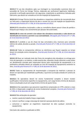 Este texto não substitui o publicado no DOU
18.14.1.7 O uso dos elevadores após sua montagem ou manutenções sucessivas deve ser
precedido de Termo de Entrega Técnica, elaborado por profissional legalmente habilitado,
prevendo a verificação operacional e de segurança, respeitando os parâmetros indicados pelo
fabricante, que deverá ser anexado ao Livro de Inspeção do Equipamento.
18.14.1.8 A Entrega Técnica Inicial dos elevadores e respectivos relatórios de manutenção deve
ser feita para o responsável técnico da obra e constar do Livro de Inspeção do Equipamento.
(Alterado pela Portaria SIT n.º 296, de 16 de dezembro de 2011)
18.14.1.9 Os elevadores tracionados a cabo ou cremalheira devem possuir chave de partida e
bloqueio que impeça o seu acionamento por pessoas não autorizadas.
18.14.1.10 Os eixos do carretel e do redutor dos elevadores tracionados a cabo devem ser
identificados de maneira a permitir a sua rastreabilidade. (Revogado pela Portaria SIT n.º 296,
de 16 de dezembro de 2011)
18.14.1.11 É proibido o uso de chave do tipo comutadora e/ou reversora para comando
elétrico de subida, descida ou parada. (Inserido pela Portaria SIT n.º 296, de 16 de dezembro de
2011)
18.14.1.12 Todos os componentes elétricos ou eletrônicos que fiquem expostos ao tempo
devem ter proteção contra intempéries. (Inserido pela Portaria SIT n.º 296, de 16 de dezembro
de 2011)
18.14.1.13 Deve ser realizado teste dos freios de emergência dos elevadores na entrega para
início de operação e, no máximo, a cada noventa dias, devendo o laudo referente a estes testes
ser devidamente assinado pelo responsável técnico pela manutenção do equipamento e os
parâmetros utilizados devem ser anexados ao Livro de Inspeção do Equipamento existente na
obra. (Inserido pela Portaria SIT n.º 296, de 16 de dezembro de 2011)
18.14.2 Todos os equipamentos de movimentação e transporte de materiais e pessoas só
devem ser operados por trabalhador qualificado, o qual terá sua função anotada em carteira de
trabalho.
18.14.2.1 Os operadores devem ter ensino fundamental completo e devem receber
qualificação e treinamento específico no equipamento, com carga horária mínima de dezesseis
horas e atualização anual com carga horária mínima de quatro horas.
18.14.2.1.1 Aos operadores que possuírem experiência comprovada em CTPS, anterior a maio
de 2011, é dispensada a exigência de ensino fundamental completo. (Inserido pela Portaria SIT
n.º 296, de 16 de dezembro de 2011)
18.14.2.2 São atribuições do operador:
a) manter o posto de trabalho limpo e organizado;
b) instruir e verificar a carga e descarga de material e pessoas dentro da cabine;
c) comunicar e registrar ao engenheiro responsável da obra qualquer anomalia no
equipamento;
 