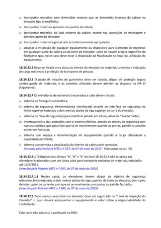 Este texto não substitui o publicado no DOU
a) transportar materiais com dimensões maiores que as dimensões internas da cabine no
elevador tipo cremalheira;
b) transportar materiais apoiados nas portas da cabine;
c) transportar materiais do lado externo da cabine, exceto nas operações de montagem e
desmontagem do elevador;
d) transportar material a granel sem acondicionamento apropriado;
e) adaptar a instalação de qualquer equipamento ou dispositivo para içamento de materiais
em qualquer parte da cabina ou da torre do elevador, salvo se houver projeto específico do
fabricante que, neste caso deve estar à disposição da fiscalização no local da utilização do
equipamento.
18.14.22.2 Deve ser fixada uma placa no interior do elevador de material, contendo a indicação
de carga máxima e a proibição de transporte de pessoas.
18.14.22.3 O posto de trabalho do guincheiro deve ser isolado, dispor de proteção segura
contra queda de materiais, e os assentos utilizados devem atender ao disposto na NR-17
(Ergonomia).
18.14.22.4 Os elevadores de materiais tracionados a cabo devem dispor:
a) sistema de frenagem automática;
b) sistema de segurança eletromecânica monitorado através de interface de segurança no
limite superior, instalado a dois metros abaixo da viga superior da torre do elevador;
c) sistema de trava de segurança para mantê-lo parado em altura, além do freio do motor;
d) intertravamento das proteções com o sistema elétrico, através de chaves de segurança com
ruptura positiva, que garantam que só se movimentem quando as portas, painéis e cancelas
estiverem fechadas;
e) sistema que impeça a movimentação do equipamento quando a carga ultrapassar a
capacidade permitida;
f) sistema que permita a visualização do interior da cabina pelo operador.
(Inserida pela Portaria MTE n.º 597, de 07 de maio de 2015 - Vide prazo no art. 3º)
18.14.22.4.1 O disposto nas alíneas “b”, “d” e “e” do item 18.14.22.4 não se aplica aos
elevadores tracionados com um único cabo para transporte exclusivo de materiais, instalados
até 10/5/2015.
(Inserido pela Portaria MTE n.º 597, de 07 de maio de 2015)
18.14.22.4.1.1 Nestes casos, os elevadores devem dispor de sistema de segurança
eletromecânico instalado a dois metros abaixo da viga superior da torre do elevador, bem como
de interruptor de corrente para que só se movimente com portas ou painéis fechados.
(Inserido pela Portaria MTE n.º 597, de 07 de maio de 2015)
18.14.22.5 Todo serviço executado no elevador deve ser registrado no “Livro de Inspeção do
Elevador” o qual deverá acompanhar o equipamento e estar sobre a responsabilidade do
contratante.
 