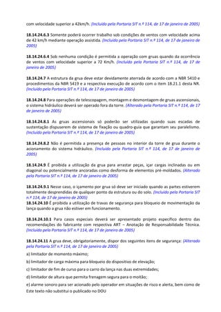 Este texto não substitui o publicado no DOU
com velocidade superior a 42km/h. (Incluído pela Portaria SIT n.º 114, de 17 de janeiro de 2005)
18.14.24.6.3 Somente poderá ocorrer trabalho sob condições de ventos com velocidade acima
de 42 km/h mediante operação assistida. (Incluído pela Portaria SIT n.º 114, de 17 de janeiro de
2005)
18.14.24.6.4 Sob nenhuma condição é permitida a operação com gruas quando da ocorrência
de ventos com velocidade superior a 72 Km/h. (Incluído pela Portaria SIT n.º 114, de 17 de
janeiro de 2005)
18.14.24.7 A estrutura da grua deve estar devidamente aterrada de acordo com a NBR 5410 e
procedimentos da NBR 5419 e a respectiva execução de acordo com o item 18.21.1 desta NR.
(Incluído pela Portaria SIT n.º 114, de 17 de janeiro de 2005)
18.14.24.8 Para operações de telescopagem, montagem e desmontagem de gruas ascensionais,
o sistema hidráulico deverá ser operado fora da torre. (Alterado pela Portaria SIT n.º 114, de 17
de janeiro de 2005)
18.14.24.8.1 As gruas ascensionais só poderão ser utilizadas quando suas escadas de
sustentação dispuserem de sistema de fixação ou quadro-guia que garantam seu paralelismo.
(Incluído pela Portaria SIT n.º 114, de 17 de janeiro de 2005)
18.14.24.8.2 Não é permitida a presença de pessoas no interior da torre de grua durante o
acionamento do sistema hidráulico. (Incluído pela Portaria SIT n.º 114, de 17 de janeiro de
2005)
18.14.24.9 É proibida a utilização da grua para arrastar peças, içar cargas inclinadas ou em
diagonal ou potencialmente ancoradas como desforma de elementos pré-moldados. (Alterado
pela Portaria SIT n.º 114, de 17 de janeiro de 2005)
18.14.24.9.1 Nesse caso, o içamento por grua só deve ser iniciado quando as partes estiverem
totalmente desprendidas de qualquer ponto da estrutura ou do solo. (Incluído pela Portaria SIT
n.º 114, de 17 de janeiro de 2005)
18.14.24.10 É proibida a utilização de travas de segurança para bloqueio de movimentação da
lança quando a grua não estiver em funcionamento.
18.14.24.10.1 Para casos especiais deverá ser apresentado projeto específico dentro das
recomendações do fabricante com respectiva ART – Anotação de Responsabilidade Técnica.
(Incluído pela Portaria SIT n.º 114, de 17 de janeiro de 2005)
18.14.24.11 A grua deve, obrigatoriamente, dispor dos seguintes itens de segurança: (Alterado
pela Portaria SIT n.º 114, de 17 de janeiro de 2005)
a) limitador de momento máximo;
b) limitador de carga máxima para bloqueio do dispositivo de elevação;
c) limitador de fim de curso para o carro da lança nas duas extremidades;
d) limitador de altura que permita frenagem segura para o moitão;
e) alarme sonoro para ser acionado pelo operador em situações de risco e alerta, bem como de
 