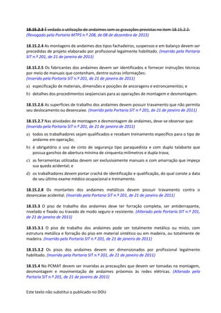Este texto não substitui o publicado no DOU
18.15.2.3 É vedada a utilização de andaimes sem as gravações previstas no item 18.15.2.2.
(Revogado pela Portaria MTPS n.º 208, de 08 de dezembro de 2015)
18.15.2.4 As montagens de andaimes dos tipos fachadeiros, suspensos e em balanço devem ser
precedidas de projeto elaborado por profissional legalmente habilitado. (Inserido pela Portaria
SIT n.º 201, de 21 de janeiro de 2011)
18.15.2.5 Os fabricantes dos andaimes devem ser identificados e fornecer instruções técnicas
por meio de manuais que contenham, dentre outras informações:
(Inserido pela Portaria SIT n.º 201, de 21 de janeiro de 2011)
a) especificação de materiais, dimensões e posições de ancoragens e estroncamentos; e
b) detalhes dos procedimentos seqüenciais para as operações de montagem e desmontagem.
18.15.2.6 As superfícies de trabalho dos andaimes devem possuir travamento que não permita
seu deslocamento ou desencaixe. (Inserido pela Portaria SIT n.º 201, de 21 de janeiro de 2011)
18.15.2.7 Nas atividades de montagem e desmontagem de andaimes, deve-se observar que:
(Inserido pela Portaria SIT n.º 201, de 21 de janeiro de 2011)
a) todos os trabalhadores sejam qualificados e recebam treinamento específico para o tipo de
andaime em operação;
b) é obrigatório o uso de cinto de segurança tipo paraquedista e com duplo talabarte que
possua ganchos de abertura mínima de cinquenta milímetros e dupla trava;
c) as ferramentas utilizadas devem ser exclusivamente manuais e com amarração que impeça
sua queda acidental; e
d) os trabalhadores devem portar crachá de identificação e qualificação, do qual conste a data
de seu último exame médico ocupacional e treinamento.
18.15.2.8 Os montantes dos andaimes metálicos devem possuir travamento contra o
desencaixe acidental. (Inserido pela Portaria SIT n.º 201, de 21 de janeiro de 2011)
18.15.3 O piso de trabalho dos andaimes deve ter forração completa, ser antiderrapante,
nivelado e fixado ou travado de modo seguro e resistente. (Alterado pela Portaria SIT n.º 201,
de 21 de janeiro de 2011)
18.15.3.1 O piso de trabalho dos andaimes pode ser totalmente metálico ou misto, com
estrutura metálica e forração do piso em material sintético ou em madeira, ou totalmente de
madeira. (Inserido pela Portaria SIT n.º 201, de 21 de janeiro de 2011)
18.15.3.2 Os pisos dos andaimes devem ser dimensionados por profissional legalmente
habilitado. (Inserido pela Portaria SIT n.º 201, de 21 de janeiro de 2011)
18.15.4 No PCMAT devem ser inseridas as precauções que devem ser tomadas na montagem,
desmontagem e movimentação de andaimes próximos às redes elétricas. (Alterado pela
Portaria SIT n.º 201, de 21 de janeiro de 2011)
 