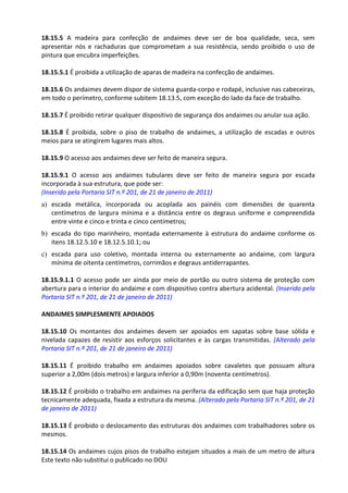 Este texto não substitui o publicado no DOU
18.15.5 A madeira para confecção de andaimes deve ser de boa qualidade, seca, sem
apresentar nós e rachaduras que comprometam a sua resistência, sendo proibido o uso de
pintura que encubra imperfeições.
18.15.5.1 É proibida a utilização de aparas de madeira na confecção de andaimes.
18.15.6 Os andaimes devem dispor de sistema guarda-corpo e rodapé, inclusive nas cabeceiras,
em todo o perímetro, conforme subitem 18.13.5, com exceção do lado da face de trabalho.
18.15.7 É proibido retirar qualquer dispositivo de segurança dos andaimes ou anular sua ação.
18.15.8 É proibida, sobre o piso de trabalho de andaimes, a utilização de escadas e outros
meios para se atingirem lugares mais altos.
18.15.9 O acesso aos andaimes deve ser feito de maneira segura.
18.15.9.1 O acesso aos andaimes tubulares deve ser feito de maneira segura por escada
incorporada à sua estrutura, que pode ser:
(Inserido pela Portaria SIT n.º 201, de 21 de janeiro de 2011)
a) escada metálica, incorporada ou acoplada aos painéis com dimensões de quarenta
centímetros de largura mínima e a distância entre os degraus uniforme e compreendida
entre vinte e cinco e trinta e cinco centímetros;
b) escada do tipo marinheiro, montada externamente à estrutura do andaime conforme os
itens 18.12.5.10 e 18.12.5.10.1; ou
c) escada para uso coletivo, montada interna ou externamente ao andaime, com largura
mínima de oitenta centímetros, corrimãos e degraus antiderrapantes.
18.15.9.1.1 O acesso pode ser ainda por meio de portão ou outro sistema de proteção com
abertura para o interior do andaime e com dispositivo contra abertura acidental. (Inserido pela
Portaria SIT n.º 201, de 21 de janeiro de 2011)
ANDAIMES SIMPLESMENTE APOIADOS
18.15.10 Os montantes dos andaimes devem ser apoiados em sapatas sobre base sólida e
nivelada capazes de resistir aos esforços solicitantes e às cargas transmitidas. (Alterado pela
Portaria SIT n.º 201, de 21 de janeiro de 2011)
18.15.11 É proibido trabalho em andaimes apoiados sobre cavaletes que possuam altura
superior a 2,00m (dois metros) e largura inferior a 0,90m (noventa centímetros).
18.15.12 É proibido o trabalho em andaimes na periferia da edificação sem que haja proteção
tecnicamente adequada, fixada a estrutura da mesma. (Alterado pela Portaria SIT n.º 201, de 21
de janeiro de 2011)
18.15.13 É proibido o deslocamento das estruturas dos andaimes com trabalhadores sobre os
mesmos.
18.15.14 Os andaimes cujos pisos de trabalho estejam situados a mais de um metro de altura
 