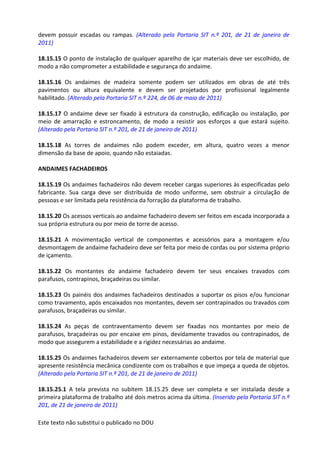 Este texto não substitui o publicado no DOU
devem possuir escadas ou rampas. (Alterado pela Portaria SIT n.º 201, de 21 de janeiro de
2011)
18.15.15 O ponto de instalação de qualquer aparelho de içar materiais deve ser escolhido, de
modo a não comprometer a estabilidade e segurança do andaime.
18.15.16 Os andaimes de madeira somente podem ser utilizados em obras de até três
pavimentos ou altura equivalente e devem ser projetados por profissional legalmente
habilitado. (Alterado pela Portaria SIT n.º 224, de 06 de maio de 2011)
18.15.17 O andaime deve ser fixado à estrutura da construção, edificação ou instalação, por
meio de amarração e estroncamento, de modo a resistir aos esforços a que estará sujeito.
(Alterado pela Portaria SIT n.º 201, de 21 de janeiro de 2011)
18.15.18 As torres de andaimes não podem exceder, em altura, quatro vezes a menor
dimensão da base de apoio, quando não estaiadas.
ANDAIMES FACHADEIROS
18.15.19 Os andaimes fachadeiros não devem receber cargas superiores às especificadas pelo
fabricante. Sua carga deve ser distribuída de modo uniforme, sem obstruir a circulação de
pessoas e ser limitada pela resistência da forração da plataforma de trabalho.
18.15.20 Os acessos verticais ao andaime fachadeiro devem ser feitos em escada incorporada a
sua própria estrutura ou por meio de torre de acesso.
18.15.21 A movimentação vertical de componentes e acessórios para a montagem e/ou
desmontagem de andaime fachadeiro deve ser feita por meio de cordas ou por sistema próprio
de içamento.
18.15.22 Os montantes do andaime fachadeiro devem ter seus encaixes travados com
parafusos, contrapinos, braçadeiras ou similar.
18.15.23 Os painéis dos andaimes fachadeiros destinados a suportar os pisos e/ou funcionar
como travamento, após encaixados nos montantes, devem ser contrapinados ou travados com
parafusos, braçadeiras ou similar.
18.15.24 As peças de contraventamento devem ser fixadas nos montantes por meio de
parafusos, braçadeiras ou por encaixe em pinos, devidamente travados ou contrapinados, de
modo que assegurem a estabilidade e a rigidez necessárias ao andaime.
18.15.25 Os andaimes fachadeiros devem ser externamente cobertos por tela de material que
apresente resistência mecânica condizente com os trabalhos e que impeça a queda de objetos.
(Alterado pela Portaria SIT n.º 201, de 21 de janeiro de 2011)
18.15.25.1 A tela prevista no subitem 18.15.25 deve ser completa e ser instalada desde a
primeira plataforma de trabalho até dois metros acima da última. (Inserido pela Portaria SIT n.º
201, de 21 de janeiro de 2011)
 
