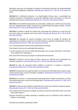 Este texto não substitui o publicado no DOU
edificação, essa deve ser precedida de estudos de verificação estrutural sob responsabilidade
de profissional legalmente habilitado. (Alterado pela Portaria SIT n.º 201, de 21 de janeiro de
2011)
18.15.32.1.2 A verificação estrutural e as especificações técnicas para a sustentação dos
andaimes suspensos em platibanda ou beiral de edificação devem permanecer no local de
realização dos serviços. (Alterado pela Portaria SIT n.º 201, de 21 de janeiro de 2011)
18.15.32.2 A extremidade do dispositivo de sustentação, voltada para o interior da construção,
deve ser adequadamente fixada, constando essa especificação do projeto emitido. (Inserido
pela Portaria SIT n.º 30, de 20 de dezembro de 2001)
18.15.32.3 É proibida a fixação de sistemas de sustentação dos andaimes por meio de sacos
com areia, pedras ou qualquer outro meio similar. (Inserido pela Portaria SIT n.º 30, de 20 de
dezembro de 2001)
18.15.32.4 Na utilização do sistema contrapeso como forma de fixação da estrutura de
sustentação dos andaimes suspensos, este deve atender as seguintes especificações mínimas:
(Alterado pela Portaria SIT n.º 201, de 21 de janeiro de 2011)
a) ser invariável quanto à forma e peso especificados no projeto;
b) ser fixado à estrutura de sustentação dos andaimes;
c) ser de concreto, aço ou outro sólido não granulado, com seu peso conhecido e marcado de
forma indelével em cada peça; e,
d) ter contraventamentos que impeçam seu deslocamento horizontal.
18.15.33 É proibido o uso de cabos de fibras naturais ou artificiais para sustentação dos
andaimes suspensos. (Inserido pela Portaria SIT n.º 30, de 20 de dezembro de 2001)
18.15.34 Os cabos de suspensão devem trabalhar na vertical e o estrado na horizontal.
(Inserido pela Portaria SIT n.º 30, de 20 de dezembro de 2001)
18.15.35 Os dispositivos de suspensão devem ser diariamente verificados pelos usuários e pelo
responsável pela obra, antes de iniciados os trabalhos. (Alterado pela Portaria SIT n.º 30, de 20
de dezembro de 2001)
18.15.35.1 Os usuários e o responsável pela verificação devem receber treinamento e manual
de procedimentos para a rotina de verificação diária. (Alterado pela Portaria SIT n.º 201, de 21
de janeiro de 2011)
18.15.36 Os cabos de aço utilizados nos guinchos tipo catraca dos andaimes suspensos devem:
(Alterado pela Portaria SIT n.º 201, de 21 de janeiro de 2011)
a) ter comprimento tal que para a posição mais baixa do estrado restem pelo menos seis voltas
sobre cada tambor; e
b) passar livremente na roldana, devendo o respectivo sulco ser mantido em bom estado de
limpeza e conservação.
 