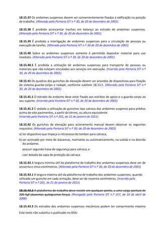 Este texto não substitui o publicado no DOU
18.15.37 Os andaimes suspensos devem ser convenientemente fixados à edificação na posição
de trabalho. (Alterado pela Portaria SIT n.º 30, de 20 de dezembro de 2001)
18.15.38 É proibido acrescentar trechos em balanço ao estrado de andaimes suspensos.
(Alterado pela Portaria SIT n.º 30, de 20 de dezembro de 2001)
18.15.39 É proibida a interligação de andaimes suspensos para a circulação de pessoas ou
execução de tarefas. (Alterado pela Portaria SIT n.º 30 de 20 de dezembro de 2001)
18.15.40 Sobre os andaimes suspensos somente é permitido depositar material para uso
imediato. (Alterado pela Portaria SIT n.º 30, de 20 de dezembro de 2001)
18.15.40.1 É proibida a utilização de andaimes suspensos para transporte de pessoas ou
materiais que não estejam vinculados aos serviços em execução. (Inserido pela Portaria SIT n.º
30, de 20 de dezembro de 2001)
18.15.41 Os quadros dos guinchos de elevação devem ser providos de dispositivos para fixação
de sistema guarda-corpo e rodapé, conforme subitem 18.13.5. (Alterado pela Portaria SIT n.º
30, de 20 de dezembro de 2001)
18.15.41.1 O estrado do andaime deve estar fixado aos estribos de apoio e o guarda-corpo ao
seu suporte. (Inserido pela Portaria SIT n.º 30, de 20 de dezembro de 2001)
18.15.41.2 É vedada a utilização de guinchos tipo catraca dos andaimes suspenso para prédios
acima de oito pavimentos, a partir do térreo, ou altura equivalente.
(Inserido pela Portaria SIT n.º 201, de 21 de janeiro de 2011)
18.15.42 Os guinchos de elevação para acionamento manual devem observar os seguintes
requisitos: (Alterado pela Portaria SIT n.º 30, de 20 de dezembro de 2001)
a) ter dispositivo que impeça o retrocesso do tambor para catraca;
b) ser acionado por meio de alavancas, manivelas ou automaticamente, na subida e na descida
do andaime;
possuir segunda trava de segurança para catraca; e
cser dotado da capa de proteção da catraca.
18.15.43 A largura mínima útil da plataforma de trabalho dos andaimes suspensos deve ser de
sessenta e cinco centímetros. (Alterado pela Portaria SIT n.º 30, de 20 de dezembro de 2001)
18.15.43.1 A largura máxima útil da plataforma de trabalho dos andaimes suspensos, quando
utilizado um guincho em cada armação, deve ser de noventa centímetros. (Inserido pela
Portaria SIT n.º 201, de 21 de janeiro de 2011)
18.15.43.2 A plataforma de trabalho deve resistir em qualquer ponto, a uma carga pontual de
200 Kgf (duzentos quilogramas-força). (Revogado pela Portaria SIT n.º 157, de 10 de abril de
2006)
18.15.43.3 Os estrados dos andaimes suspensos mecânicos podem ter comprimento máximo
 
