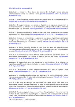 Este texto não substitui o publicado no DOU
SIT n.º 201, de 21 de janeiro de 2011)
18.15.47.12 A plataforma deve dispor de sistema de sinalização sonora acionado
automaticamente durante sua subida e descida. (Inserido pela Portaria SIT n.º 30, de 20 de
dezembro de 2001)
18.15.47.13 A plataforma deve possuir no painel de comando botão de parada de emergência.
(Inserido pela Portaria SIT n.º 30, de 20 de dezembro de 2001)
18.15.47.14 O equipamento deve ser dotado de dispositivos de segurança que garantam o
perfeito nivelamento da plataforma no ponto de trabalho, não podendo exceder a inclinação
máxima indicada pelo fabricante. (Inserido pela Portaria SIT n.º 30, de 20 de dezembro de 2001)
18.15.47.15 No percurso vertical da plataforma não pode haver interferências que possam
obstruir o seu livre deslocamento. (Alterado pela Portaria SIT n.º 201, de 21 de janeiro de 2011)
18.15.47.16 Em caso de pane elétrica o equipamento deve possui dispositivos mecânicos de
emergência que mantenham a plataforma parada permitindo o alívio manual por parte do
operador para descida segura da mesma até sua base. (Alterado pela Portaria SIT n.º 201, de 21
de janeiro de 2011)
18.15.47.17 O último elemento superior da torre deve ser cego, não podendo possuir
engrenagens de cremalheira, de forma a garantir que os roletes permaneçam em contato com
as guias. (Alterado pela Portaria SIT n.º 201, de 21 de janeiro de 2011)
18.15.47.18 Os elementos de fixação utilizados no travamento das plataformas devem ser
devidamente dimensionados para suportar os esforços indicados em projeto. (Inserido pela
Portaria SIT n.º 30, de 20 de dezembro de 2001)
18.15.47.19 O espaçamento entre as ancoragens ou estroncamentos deve obedecer às
especificações do fabricante e serem indicadas no projeto. (Alterado pela Portaria SIT n.º 201,
de 21 de janeiro de 2011)
18.15.47.19.1 A ancoragem da torre é obrigatória quando a altura desta for superior a nove
metros. (Alterado pela Portaria SIT n.º 201, de 21 de janeiro de 2011)
18.15.47.20 A utilização das plataformas sem ancoragem ou estroncamento deve seguir
rigorosamente as condições de cada modelo indicadas pelo fabricante. (Alterado pela Portaria
SIT n.º 201, de 21 de janeiro de 2011)
18.15.47.21 No caso de utilização de plataforma com chassi móvel, este deve ficar
devidamente nivelado, patolado ou travado no início de montagem das torres verticais de
sustentação da plataforma, permanecendo dessa forma durante seu uso e desmontagem.
(Alterado pela Portaria SIT n.º 201, de 21 de janeiro de 2011)
18.15.47.22 Os guarda-corpos, inclusive nas extensões telescópicas, devem atender ao previsto
no item 18.13.5 e observar as especificações do fabricante, não sendo permitido o uso de
cordas, cabos, correntes ou qualquer outro material flexível. (Alterado pela Portaria SIT n.º 201,
de 21 de janeiro de 2011)
 