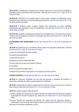 Este texto não substitui o publicado no DOU
18.15.47.23 O equipamento, quando fora de serviço, deve ficar no nível da base, desligado e
protegido contra acionamento não autorizado. (Alterado pela Portaria SIT n.º 201, de 21 de
janeiro de 2011)
18.15.47.24 A plataforma de trabalho deve ter seus acessos dotados de dispositivos eletro-
eletrônicos que impeçam sua movimentação quando abertos. (Inserido pela Portaria SIT n.º 30,
de 20 de dezembro de 2001)
18.15.47.25 É proibido realizar qualquer trabalho sob intempéries ou outras condições
desfavoráveis que exponham a risco os trabalhadores. (Inserido pela Portaria SIT n.º 30, de 20
de dezembro de 2001)
18.15.47.26 É proibida a utilização das plataformas de trabalho para o transporte de pessoas e
materiais não vinculados aos serviços em execução. (Inserido pela Portaria SIT n.º 30, de 20 de
dezembro de 2001)
PLATAFORMAS POR CREMALHEIRA (Inserido pela Portaria SIT n.º 30 de 20 de dezembro de
2001)
18.15.48 As plataformas por cremalheira devem dispor dos seguintes dispositivos: (Alterado
pela Portaria SIT n.º 201, de 21 de janeiro de 2011)
a) cabos de alimentação de dupla isolação;
b) plugs/tomadas blindadas;
c) aterramento elétrico;
d) dispositivo Diferencial Residual (DR);
e) limites elétricos de percurso superior e inferior;
f) motofreio;
g) freio automático de segurança; e,
h) botoeira de comando de operação com atuação por pressão contínua.
CADEIRA SUSPENSA (Inserido pela Portaria SIT n.º 13, de 9 de julho de 2002)
18.15.49 Em quaisquer atividades em que não seja possível a instalação de andaimes, é
permitida a utilização de cadeira suspensa (balancim individual).
18.15.50 A sustentação da cadeira suspensa deve ser feita por meio de cabo de aço ou cabo de
fibra sintética. (Alterado pela Portaria SIT n.º 13, de 9 de julho de 2002)
18.15.51 A cadeira suspensa deve dispor de:
a) sistema dotado com dispositivo de subida e descida com dupla trava de segurança, quando a
sustentação for através de cabo de aço; (Alterado pela Portaria SIT n.º 13, de 9 de julho de
2002)
b) sistema dotado com dispositivo de descida com dupla trava de segurança, quando a
sustentação for por meio de cabo de fibra sintética; (Alterado pela Portaria SIT n.º 13, de 9 de
 