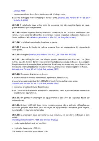 Este texto não substitui o publicado no DOU
julho de 2002)
c) requisitos mínimos de conforto previstos na NR 17 - Ergonomia;
d) sistema de fixação do trabalhador por meio de cinto. (Inserido pela Portaria SIT n.º 13, de 9
de julho de 2002)
18.15.52 O trabalhador deve utilizar cinto de segurança tipo pára-quedista, ligado ao trava-
quedas em cabo-guia independente.
18.15.53 A cadeira suspensa deve apresentar na sua estrutura, em caracteres indeléveis e bem
visíveis, a razão social do fabricante e o número de registro respectivo no Cadastro Nacional de
Pessoa Jurídica - CNPJ. (Alterado pela Portaria SIT n.º 13, de 9 de julho de 2002)
18.15.54 É proibida a improvisação de cadeira suspensa.
18.15.55 O sistema de fixação da cadeira suspensa deve ser independente do cabo-guia do
trava-quedas.
18.15.56 Ancoragem (Inserido pela Portaria SIT n.º 157, de 10 de abril de 2006)
18.15.56.1 Nas edificações com, no mínimo, quatro pavimentos ou altura de 12m (doze
metros) a partir do nível do térreo devem ser instalados dispositivos destinados à ancoragem
de equipamentos de sustentação de andaimes e de cabos de segurança para o uso de proteção
individual a serem utilizados nos serviços de limpeza, manutenção e restauração de fachadas.
(Alterado pela Portaria SIT n.º 318, de 8 de maio de 2012)
18.15.56.2 Os pontos de ancoragem devem:
a) estar dispostos de modo a atender todo o perímetro da edificação;
b) suportar uma carga pontual de 1.500 Kgf (mil e quinhentos quilogramas-força);
(Alterada pela Portaria SIT n.º 318, de 8 de maio de 2012)
c) constar do projeto estrutural da edificação;
d) ser constituídos de material resistente às intempéries, como aço inoxidável ou material de
características equivalentes.
18.15.56.3 Os pontos de ancoragem de equipamentos e dos cabos de segurança devem ser
independentes.
18.15.56.4 O item 18.15.56.1 desta norma regulamentadora não se aplica às edificações que
possuírem projetos específicos para instalação de equipamentos definitivos para limpeza,
manutenção e restauração de fachadas.
18.15.56.5 A ancoragem deve apresentar na sua estrutura, em caracteres indeléveis e bem
visíveis:
(Inserido pela Portaria SIT n.º 318, de 8 de maio de 2012)
a) razão social do fabricante e o seu CNPJ;
b) indicação da carga de 1.500 Kgf;
 