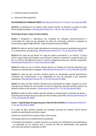 Este texto não substitui o publicado no DOU
c) material da qual é constituído;
d) número de fabricação/série.
PLATAFORMAS DE TRABALHO AÉREO (Inserido pela Portaria SIT n.º 40, de 7 de março de 2008)
18.15.57. As plataformas de trabalho aéreo devem atender ao disposto no Anexo IV desta
Norma Regulamentadora. (Inserido pela Portaria SIT n.º 40, de 7 de março de 2008)
18.16 Cabos de Aço e Cabos de Fibra Sintética
18.16.1 É obrigatória a observância das condições de utilização, dimensionamento e
conservação dos cabos de aço utilizados em obras de construção, conforme o disposto na
norma técnica vigente NBR 6327/83 - Cabo de Aço/Usos Gerais da ABNT.
18.16.2 Os cabos de aço de tração não podem ter emendas nem pernas quebradas que possam
vir a comprometer sua segurança. (Alterado pela Portaria SIT n.º 13, de 9 de julho de 2002)
18.16.2.1 Os cabos de aço devem ter carga de ruptura equivalente a, no mínimo, 5 (cinco)
vezes a carga máxima de trabalho a que estiverem sujeitos e resistência à tração de seus fios
de, no mínimo, 160 kgf/mm2 (cento e sessenta quilogramas-força por milímetro quadrado).
(Incluído pela Portaria SIT n.º 13, de 9 de julho de 2002)
18.16.3 Os cabos de aço e de fibra sintética devem ser fixados por meio de dispositivos que
impeçam seu deslizamento e desgaste. (Alterado pela Portaria SIT n.º 13, de 9 de julho de 2002)
18.16.4 Os cabos de aço e de fibra sintética devem ser substituídos quando apresentarem
condições que comprometam a sua integridade em face da utilização a que estiverem
submetidos. (Alterado pela Portaria SIT n.º 13, de 9 de julho de 2002)
18.16.5 Os cabos de fibra sintética utilizados para sustentação de cadeira suspensa ou como
cabo-guia para fixação do trava-quedas do cinto de segurança tipo pára-quedista, deverá ser
dotado de alerta visual amarelo. (Incluído pela Portaria SIT n.º 13, de 9 de julho de 2002)
18.16.6 Os cabos de fibra sintética deverão atender as especificações constantes do Anexo I -
Especificações de Segurança para Cabos de Fibra Sintética, desta NR. (Incluído pela Portaria SIT
n.º 13, de 9 de julho de 2002)
Anexo I - Especificações de Segurança para Cabos de Fibra Sintética (Incluído pela Portaria SIT
n.º 13, de 9 de julho de 2002)
1. O Cabo de fibra sintética utilizado nas condições previstas do subitem 18.16.5 deverá
atender as especificações previstas a seguir:
a) deve ser constituído em trançado triplo e alma central.
b) Trançado externo em multifilamento de poliamida.
c) Trançado intermediário e o alerta visual de cor amarela em multifilamento de polipropileno
ou poliamida na cor amarela com o mínimo de 50% de identificação, não podendo
 