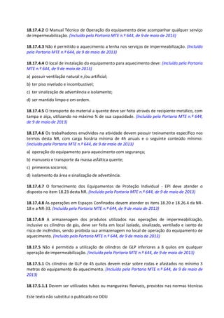 Este texto não substitui o publicado no DOU
18.17.4.2 O Manual Técnico de Operação do equipamento deve acompanhar qualquer serviço
de impermeabilização. (Incluído pela Portaria MTE n.º 644, de 9 de maio de 2013)
18.17.4.3 Não é permitido o aquecimento a lenha nos serviços de impermeabilização. (Incluído
pela Portaria MTE n.º 644, de 9 de maio de 2013)
18.17.4.4 O local de instalação do equipamento para aquecimento deve: (Incluído pela Portaria
MTE n.º 644, de 9 de maio de 2013)
a) possuir ventilação natural e /ou artificial;
b) ter piso nivelado e incombustível;
c) ter sinalização de advertência e isolamento;
d) ser mantido limpo e em ordem.
18.17.4.5 O transporte do material a quente deve ser feito através de recipiente metálico, com
tampa e alça, utilizando no máximo ¾ de sua capacidade. (Incluído pela Portaria MTE n.º 644,
de 9 de maio de 2013)
18.17.4.6 Os trabalhadores envolvidos na atividade devem possuir treinamento específico nos
termos desta NR, com carga horária mínima de 4h anuais e o seguinte conteúdo mínimo:
(Incluído pela Portaria MTE n.º 644, de 9 de maio de 2013)
a) operação do equipamento para aquecimento com segurança;
b) manuseio e transporte da massa asfáltica quente;
c) primeiros socorros;
d) isolamento da área e sinalização de advertência.
18.17.4.7 O fornecimento dos Equipamentos de Proteção Individual - EPI deve atender o
disposto no item 18.23 desta NR. (Incluído pela Portaria MTE n.º 644, de 9 de maio de 2013)
18.17.4.8 As operações em Espaços Confinados devem atender os itens 18.20 e 18.26.4 da NR-
18 e a NR-33. (Incluído pela Portaria MTE n.º 644, de 9 de maio de 2013)
18.17.4.9 A armazenagem dos produtos utilizados nas operações de impermeabilização,
inclusive os cilindros de gás, deve ser feita em local isolado, sinalizado, ventilado e isento de
risco de incêndios, sendo proibida sua armazenagem no local de operação do equipamento de
aquecimento. (Incluído pela Portaria MTE n.º 644, de 9 de maio de 2013)
18.17.5 Não é permitida a utilização de cilindros de GLP inferiores a 8 quilos em qualquer
operação de impermeabilização. (Incluído pela Portaria MTE n.º 644, de 9 de maio de 2013)
18.17.5.1 Os cilindros de GLP de 45 quilos devem estar sobre rodas e afastados no mínimo 3
metros do equipamento de aquecimento. (Incluído pela Portaria MTE n.º 644, de 9 de maio de
2013)
18.17.5.1.1 Devem ser utilizados tubos ou mangueiras flexíveis, previstos nas normas técnicas
 