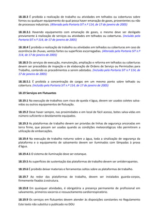 Este texto não substitui o publicado no DOU
18.18.3 É proibida a realização de trabalho ou atividades em telhados ou coberturas sobre
fornos ou qualquer equipamento do qual possa haver emanação de gases, provenientes ou não
de processos industriais. (Alterado pela Portaria SIT n.º 114, de 17 de janeiro de 2005)
18.18.3.1 Havendo equipamento com emanação de gases, o mesmo deve ser desligado
previamente à realização de serviços ou atividades em telhados ou coberturas. (incluído pela
Portaria SIT n.º 114, de 17 de janeiro de 2005)
18.18.4 É proibida a realização de trabalho ou atividades em telhados ou coberturas em caso de
ocorrência de chuvas, ventos fortes ou superfícies escorregadias. (Alterado pela Portaria SIT n.º
114, de 17 de janeiro de 2005)
18.18.5 Os serviços de execução, manutenção, ampliação e reforma em telhados ou coberturas
devem ser precedidos de inspeção e de elaboração de Ordens de Serviço ou Permissões para
Trabalho, contendo os procedimentos a serem adotados. (Incluído pela Portaria SIT n.º 114, de
17 de janeiro de 2005)
18.18.5.1 É proibida a concentração de cargas em um mesmo ponto sobre telhado ou
cobertura. (Incluído pela Portaria SIT n.º 114, de 17 de janeiro de 2005)
18.19 Serviços em Flutuantes
18.19.1 Na execução de trabalhos com risco de queda n'água, devem ser usados coletes salva-
vidas ou outros equipamentos de flutuação.
18.19.2 Deve haver sempre, nas proximidades e em local de fácil acesso, botes salva-vidas em
número suficiente e devidamente equipados.
18.19.3 As plataformas de trabalho devem ser providas de linhas de segurança ancoradas em
terra firme, que possam ser usadas quando as condições meteorológicas não permitirem a
utilização de embarcações.
18.19.4 Na execução de trabalho noturno sobre a água, toda a sinalização de segurança da
plataforma e o equipamento de salvamento devem ser iluminados com lâmpadas à prova
d'água.
18.19.4.1 O sistema de iluminação deve ser estanque.
18.19.5 As superfícies de sustentação das plataformas de trabalho devem ser antiderrapantes.
18.19.6 É proibido deixar materiais e ferramentas soltos sobre as plataformas de trabalho.
18.19.7 Ao redor das plataformas de trabalho, devem ser instalados guarda-corpos,
firmemente fixados à estrutura.
18.19.8 Em quaisquer atividades, é obrigatória a presença permanente de profissional em
salvamento, primeiros socorros e ressuscitamento cardiorrespiratório.
18.19.9 Os serviços em flutuantes devem atender às disposições constantes no Regulamento
 