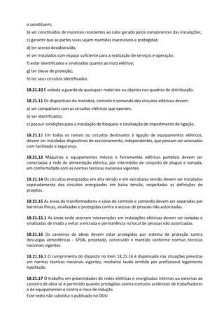 Este texto não substitui o publicado no DOU
o constituem;
b) ser constituídos de materiais resistentes ao calor gerado pelos componentes das instalações;
c) garantir que as partes vivas sejam mantidas inacessíveis e protegidas;
d) ter acesso desobstruído;
e) ser instalados com espaço suficiente para a realização de serviços e operação;
f) estar identificados e sinalizados quanto ao risco elétrico;
g) ter classe de proteção;
h) ter seus circuitos identificados.
18.21.10 É vedada a guarda de quaisquer materiais ou objetos nos quadros de distribuição.
18.21.11 Os dispositivos de manobra, controle e comando dos circuitos elétricos devem:
a) ser compatíveis com os circuitos elétricos que operam;
b) ser identificados;
c) possuir condições para a instalação de bloqueio e sinalização de impedimento de ligação.
18.21.12 Em todos os ramais ou circuitos destinados à ligação de equipamentos elétricos,
devem ser instalados dispositivos de seccionamento, independentes, que possam ser acionados
com facilidade e segurança.
18.21.13 Máquinas e equipamentos móveis e ferramentas elétricas portáteis devem ser
conectadas à rede de alimentação elétrica, por intermédio de conjunto de plugue e tomada,
em conformidade com as normas técnicas nacionais vigentes.
18.21.14 Os circuitos energizados em alta tensão e em extrabaixa tensão devem ser instalados
separadamente dos circuitos energizados em baixa tensão, respeitadas as definições de
projetos.
18.21.15 As áreas de transformadores e salas de controle e comando devem ser separadas por
barreiras físicas, sinalizadas e protegidas contra o acesso de pessoas não autorizadas.
18.21.15.1 As áreas onde ocorram intervenções em instalações elétricas devem ser isoladas e
sinalizadas de modo a evitar a entrada e permanência no local de pessoas não autorizadas.
18.21.16 Os canteiros de obras devem estar protegidos por sistema de proteção contra
descargas atmosféricas - SPDA, projetado, construído e mantido conforme normas técnicas
nacionais vigentes.
18.21.16.1 O cumprimento do disposto no item 18.21.16 é dispensado nas situações previstas
em normas técnicas nacionais vigentes, mediante laudo emitido por profissional legalmente
habilitado.
18.21.17 O trabalho em proximidades de redes elétricas e energizadas internas ou externas ao
canteiro de obra só é permitido quando protegidas contra contatos acidentais de trabalhadores
e de equipamentos e contra o risco de indução.
 
