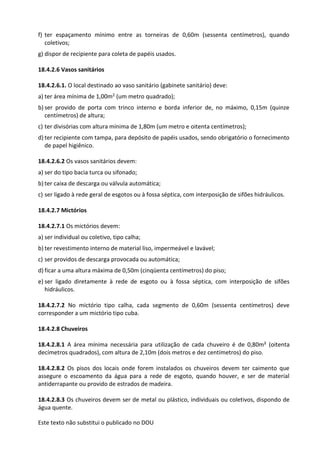 Este texto não substitui o publicado no DOU
f) ter espaçamento mínimo entre as torneiras de 0,60m (sessenta centímetros), quando
coletivos;
g) dispor de recipiente para coleta de papéis usados.
18.4.2.6 Vasos sanitários
18.4.2.6.1. O local destinado ao vaso sanitário (gabinete sanitário) deve:
a) ter área mínima de 1,00m2 (um metro quadrado);
b) ser provido de porta com trinco interno e borda inferior de, no máximo, 0,15m (quinze
centímetros) de altura;
c) ter divisórias com altura mínima de 1,80m (um metro e oitenta centímetros);
d) ter recipiente com tampa, para depósito de papéis usados, sendo obrigatório o fornecimento
de papel higiênico.
18.4.2.6.2 Os vasos sanitários devem:
a) ser do tipo bacia turca ou sifonado;
b) ter caixa de descarga ou válvula automática;
c) ser ligado à rede geral de esgotos ou à fossa séptica, com interposição de sifões hidráulicos.
18.4.2.7 Mictórios
18.4.2.7.1 Os mictórios devem:
a) ser individual ou coletivo, tipo calha;
b) ter revestimento interno de material liso, impermeável e lavável;
c) ser providos de descarga provocada ou automática;
d) ficar a uma altura máxima de 0,50m (cinqüenta centímetros) do piso;
e) ser ligado diretamente à rede de esgoto ou à fossa séptica, com interposição de sifões
hidráulicos.
18.4.2.7.2 No mictório tipo calha, cada segmento de 0,60m (sessenta centímetros) deve
corresponder a um mictório tipo cuba.
18.4.2.8 Chuveiros
18.4.2.8.1 A área mínima necessária para utilização de cada chuveiro é de 0,80m² (oitenta
decímetros quadrados), com altura de 2,10m (dois metros e dez centímetros) do piso.
18.4.2.8.2 Os pisos dos locais onde forem instalados os chuveiros devem ter caimento que
assegure o escoamento da água para a rede de esgoto, quando houver, e ser de material
antiderrapante ou provido de estrados de madeira.
18.4.2.8.3 Os chuveiros devem ser de metal ou plástico, individuais ou coletivos, dispondo de
água quente.
 