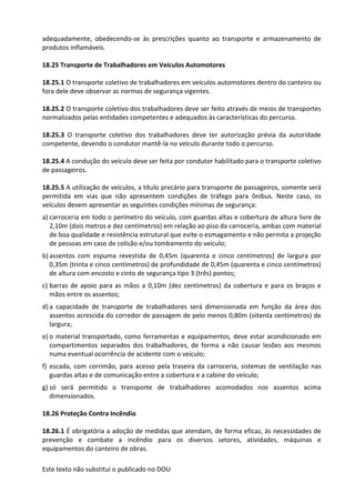 Este texto não substitui o publicado no DOU
adequadamente, obedecendo-se às prescrições quanto ao transporte e armazenamento de
produtos inflamáveis.
18.25 Transporte de Trabalhadores em Veículos Automotores
18.25.1 O transporte coletivo de trabalhadores em veículos automotores dentro do canteiro ou
fora dele deve observar as normas de segurança vigentes.
18.25.2 O transporte coletivo dos trabalhadores deve ser feito através de meios de transportes
normalizados pelas entidades competentes e adequados às características do percurso.
18.25.3 O transporte coletivo dos trabalhadores deve ter autorização prévia da autoridade
competente, devendo o condutor mantê-la no veículo durante todo o percurso.
18.25.4 A condução do veículo deve ser feita por condutor habilitado para o transporte coletivo
de passageiros.
18.25.5 A utilização de veículos, a título precário para transporte de passageiros, somente será
permitida em vias que não apresentem condições de tráfego para ônibus. Neste caso, os
veículos devem apresentar as seguintes condições mínimas de segurança:
a) carroceria em todo o perímetro do veículo, com guardas altas e cobertura de altura livre de
2,10m (dois metros e dez centímetros) em relação ao piso da carroceria, ambas com material
de boa qualidade e resistência estrutural que evite o esmagamento e não permita a projeção
de pessoas em caso de colisão e/ou tombamento do veículo;
b) assentos com espuma revestida de 0,45m (quarenta e cinco centímetros) de largura por
0,35m (trinta e cinco centímetros) de profundidade de 0,45m (quarenta e cinco centímetros)
de altura com encosto e cinto de segurança tipo 3 (três) pontos;
c) barras de apoio para as mãos a 0,10m (dez centímetros) da cobertura e para os braços e
mãos entre os assentos;
d) a capacidade de transporte de trabalhadores será dimensionada em função da área dos
assentos acrescida do corredor de passagem de pelo menos 0,80m (oitenta centímetros) de
largura;
e) o material transportado, como ferramentas e equipamentos, deve estar acondicionado em
compartimentos separados dos trabalhadores, de forma a não causar lesões aos mesmos
numa eventual ocorrência de acidente com o veículo;
f) escada, com corrimão, para acesso pela traseira da carroceria, sistemas de ventilação nas
guardas altas e de comunicação entre a cobertura e a cabine do veículo;
g) só será permitido o transporte de trabalhadores acomodados nos assentos acima
dimensionados.
18.26 Proteção Contra Incêndio
18.26.1 É obrigatória a adoção de medidas que atendam, de forma eficaz, às necessidades de
prevenção e combate a incêndio para os diversos setores, atividades, máquinas e
equipamentos do canteiro de obras.
 