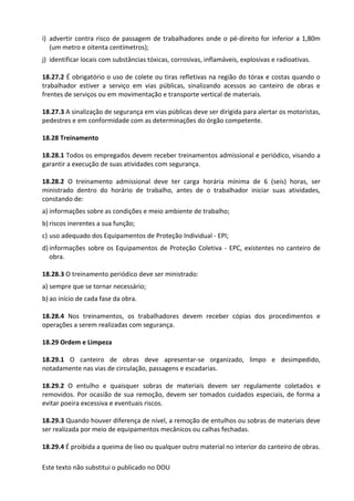 Este texto não substitui o publicado no DOU
i) advertir contra risco de passagem de trabalhadores onde o pé-direito for inferior a 1,80m
(um metro e oitenta centímetros);
j) identificar locais com substâncias tóxicas, corrosivas, inflamáveis, explosivas e radioativas.
18.27.2 É obrigatório o uso de colete ou tiras refletivas na região do tórax e costas quando o
trabalhador estiver a serviço em vias públicas, sinalizando acessos ao canteiro de obras e
frentes de serviços ou em movimentação e transporte vertical de materiais.
18.27.3 A sinalização de segurança em vias públicas deve ser dirigida para alertar os motoristas,
pedestres e em conformidade com as determinações do órgão competente.
18.28 Treinamento
18.28.1 Todos os empregados devem receber treinamentos admissional e periódico, visando a
garantir a execução de suas atividades com segurança.
18.28.2 O treinamento admissional deve ter carga horária mínima de 6 (seis) horas, ser
ministrado dentro do horário de trabalho, antes de o trabalhador iniciar suas atividades,
constando de:
a) informações sobre as condições e meio ambiente de trabalho;
b) riscos inerentes a sua função;
c) uso adequado dos Equipamentos de Proteção Individual - EPI;
d) informações sobre os Equipamentos de Proteção Coletiva - EPC, existentes no canteiro de
obra.
18.28.3 O treinamento periódico deve ser ministrado:
a) sempre que se tornar necessário;
b) ao início de cada fase da obra.
18.28.4 Nos treinamentos, os trabalhadores devem receber cópias dos procedimentos e
operações a serem realizadas com segurança.
18.29 Ordem e Limpeza
18.29.1 O canteiro de obras deve apresentar-se organizado, limpo e desimpedido,
notadamente nas vias de circulação, passagens e escadarias.
18.29.2 O entulho e quaisquer sobras de materiais devem ser regulamente coletados e
removidos. Por ocasião de sua remoção, devem ser tomados cuidados especiais, de forma a
evitar poeira excessiva e eventuais riscos.
18.29.3 Quando houver diferença de nível, a remoção de entulhos ou sobras de materiais deve
ser realizada por meio de equipamentos mecânicos ou calhas fechadas.
18.29.4 É proibida a queima de lixo ou qualquer outro material no interior do canteiro de obras.
 