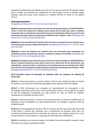 Este texto não substitui o publicado no DOU
competente do Ministério do Trabalho, que ocorrerá num prazo máximo de 72 (setenta e duas)
horas, contado do protocolo de recebimento da comunicação escrita ao referido órgão,
podendo, após esse prazo, serem suspensas as medidas referidas na alínea "b" do subitem
18.31.1.
18.32 Dados Estatísticos
(Revogado pela Portaria SIT n.º 237, de 10 de junho de 2011)
18.32.1 O empregador deve encaminhar, por meio do serviço de postagem, à FUNDACENTRO, o
Anexo I, Ficha de Acidente do Trabalho, desta norma até 10 (dez) dias após o acidente,
mantendo cópia e protocolo de encaminhamento por um período de 3 (três) anos, para fins de
fiscalização do órgão regional competente do Ministério do Trabalho - MTb. (Revogado pela
Portaria SIT n.º 237, de 10 de junho de 2011)
18.32.1.1 A Ficha de Acidente do Trabalho refere-se tanto ao acidente fatal, ao acidente com e
sem afastamento, quanto a doença do trabalho. (Revogado pela Portaria SIT n.º 237, de 10 de
junho de 2011)
18.32.1.2 A Ficha de Acidente do Trabalho deve ser preenchida pelo empregador no
estabelecimento da empresa que ocorrer o acidente ou doença do trabalho. (Revogado pela
Portaria SIT n.º 237, de 10 de junho de 2011)
18.32.2 O empregador deve encaminhar, por meio do serviço de postagem, à FUNDACENTRO, o
Anexo II, Resumo Estatístico Anual, desta norma até o último dia útil de fevereiro do ano
subseqüente, mantendo cópia e protocolo de encaminhamento por um período de 3 (três)
anos, para fins de fiscalização do órgão regional competente do Ministério do Trabalho - MTb.
(Revogado pela Portaria SIT n.º 237, de 10 de junho de 2011)
18.33 Comissão Interna de Prevenção de Acidentes CIPA nas empresas da Indústria da
Construção
18.33.1 A empresa que possuir na mesma cidade 1 (um) ou mais canteiros de obra ou frentes
de trabalho, com menos de 70 (setenta) empregados, deve organizar CIPA centralizada.
18.33.2 A CIPA centralizada será composta de representantes do empregador e dos
empregados, devendo ter pelo menos 1 (um) representante titular e 1 (um) suplente, por grupo
de até 50 (cinqüenta) empregados em cada canteiro de obra ou frente de trabalho,
respeitando-se a paridade prevista na NR 5.
18.33.3 A empresa que possuir 1 (um) ou mais canteiros de obra ou frente de trabalho com 70
(setenta) ou mais empregados em cada estabelecimento, fica obrigada a organizar CIPA por
estabelecimento.
18.33.4 Ficam desobrigadas de constituir CIPA os canteiros de obra cuja construção não exceda
a 180 (cento e oitenta) dias, devendo, para o atendimento do disposto neste item, ser
constituída comissão provisória de prevenção de acidentes, com eleição paritária de 1 (um)
membro efetivo e 1 (um) suplente, a cada grupo de 50 (cinqüenta) trabalhadores.
18.33.5 As empresas que possuam equipes de trabalho itinerantes deverão considerar como
 