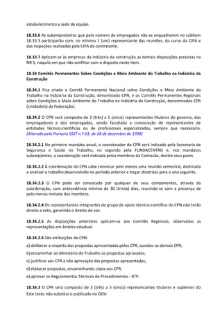 Este texto não substitui o publicado no DOU
estabelecimento a sede da equipe.
18.33.6 As subempreiteiras que pelo número de empregados não se enquadrarem no subitem
18.33.3 participarão com, no mínimo 1 (um) representante das reuniões, do curso da CIPA e
das inspeções realizadas pela CIPA da contratante.
18.33.7 Aplicam-se às empresas da indústria da construção as demais disposições previstas na
NR 5, naquilo em que não conflitar com o disposto neste item.
18.34 Comitês Permanentes Sobre Condições e Meio Ambiente do Trabalho na Indústria da
Construção
18.34.1 Fica criado o Comitê Permanente Nacional sobre Condições e Meio Ambiente do
Trabalho na Indústria da Construção, denominado CPN, e os Comitês Permanentes Regionais
sobre Condições e Meio Ambiente do Trabalho na Indústria da Construção, denominados CPR
(Unidade(s) da Federação).
18.34.2 O CPN será composto de 3 (três) a 5 (cinco) representantes titulares do governo, dos
empregadores e dos empregados, sendo facultada a convocação de representantes de
entidades técnico-científicas ou de profissionais especializados, sempre que necessário.
(Alterado pela Portaria SSST n.º 63, de 28 de dezembro de 1998)
18.34.2.1 No primeiro mandato anual, o coordenador do CPN será indicado pela Secretaria de
Segurança e Saúde no Trabalho, no segundo pela FUNDACENTRO e, nos mandatos
subseqüentes, a coordenação será indicada pelos membros da Comissão, dentre seus pares.
18.34.2.2 À coordenação do CPN cabe convocar pelo menos uma reunião semestral, destinada
a analisar o trabalho desenvolvido no período anterior e traçar diretrizes para o ano seguinte.
18.34.2.3 O CPN pode ser convocado por qualquer de seus componentes, através da
coordenação, com antecedência mínima de 30 (trinta) dias, reunindo-se com a presença de
pelo menos metade dos membros.
18.34.2.4 Os representantes integrantes do grupo de apoio técnico-científico do CPN não terão
direito a voto, garantido o direito de voz.
18.34.2.5 As disposições anteriores aplicam-se aos Comitês Regionais, observadas as
representações em âmbito estadual.
18.34.2.6 São atribuições do CPN:
a) deliberar a respeito das propostas apresentadas pelos CPR, ouvidos os demais CPR;
b) encaminhar ao Ministério do Trabalho as propostas aprovadas;
c) justificar aos CPR a não aprovação das propostas apresentadas;
d) elaborar propostas, encaminhando cópia aos CPR;
e) aprovar os Regulamentos Técnicos de Procedimentos - RTP.
18.34.3 O CPR será composto de 3 (três) a 5 (cinco) representantes titulares e suplentes do
 