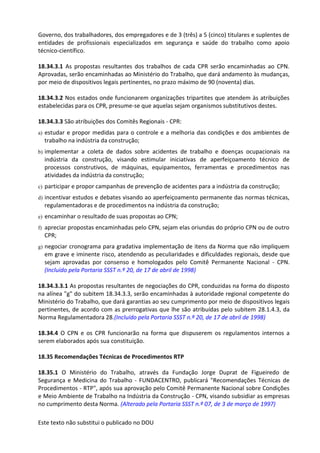 Este texto não substitui o publicado no DOU
Governo, dos trabalhadores, dos empregadores e de 3 (três) a 5 (cinco) titulares e suplentes de
entidades de profissionais especializados em segurança e saúde do trabalho como apoio
técnico-científico.
18.34.3.1 As propostas resultantes dos trabalhos de cada CPR serão encaminhadas ao CPN.
Aprovadas, serão encaminhadas ao Ministério do Trabalho, que dará andamento às mudanças,
por meio de dispositivos legais pertinentes, no prazo máximo de 90 (noventa) dias.
18.34.3.2 Nos estados onde funcionarem organizações tripartites que atendem às atribuições
estabelecidas para os CPR, presume-se que aquelas sejam organismos substitutivos destes.
18.34.3.3 São atribuições dos Comitês Regionais - CPR:
a) estudar e propor medidas para o controle e a melhoria das condições e dos ambientes de
trabalho na indústria da construção;
b) implementar a coleta de dados sobre acidentes de trabalho e doenças ocupacionais na
indústria da construção, visando estimular iniciativas de aperfeiçoamento técnico de
processos construtivos, de máquinas, equipamentos, ferramentas e procedimentos nas
atividades da indústria da construção;
c) participar e propor campanhas de prevenção de acidentes para a indústria da construção;
d) incentivar estudos e debates visando ao aperfeiçoamento permanente das normas técnicas,
regulamentadoras e de procedimentos na indústria da construção;
e) encaminhar o resultado de suas propostas ao CPN;
f) apreciar propostas encaminhadas pelo CPN, sejam elas oriundas do próprio CPN ou de outro
CPR;
g) negociar cronograma para gradativa implementação de itens da Norma que não impliquem
em grave e iminente risco, atendendo as peculiaridades e dificuldades regionais, desde que
sejam aprovadas por consenso e homologados pelo Comitê Permanente Nacional - CPN.
(Incluído pela Portaria SSST n.º 20, de 17 de abril de 1998)
18.34.3.3.1 As propostas resultantes de negociações do CPR, conduzidas na forma do disposto
na alínea "g" do subitem 18.34.3.3, serão encaminhadas à autoridade regional competente do
Ministério do Trabalho, que dará garantias ao seu cumprimento por meio de dispositivos legais
pertinentes, de acordo com as prerrogativas que lhe são atribuídas pelo subitem 28.1.4.3, da
Norma Regulamentadora 28.(Incluído pela Portaria SSST n.º 20, de 17 de abril de 1998)
18.34.4 O CPN e os CPR funcionarão na forma que dispuserem os regulamentos internos a
serem elaborados após sua constituição.
18.35 Recomendações Técnicas de Procedimentos RTP
18.35.1 O Ministério do Trabalho, através da Fundação Jorge Duprat de Figueiredo de
Segurança e Medicina do Trabalho - FUNDACENTRO, publicará "Recomendações Técnicas de
Procedimentos - RTP", após sua aprovação pelo Comitê Permanente Nacional sobre Condições
e Meio Ambiente de Trabalho na Indústria da Construção - CPN, visando subsidiar as empresas
no cumprimento desta Norma. (Alterado pela Portaria SSST n.º 07, de 3 de março de 1997)
 