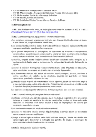 Este texto não substitui o publicado no DOU
• RTP 01 - Medidas de Proteção contra Quedas de Altura.
• RTP 02 - Movimentação e Transporte de Materiais e Pessoas - Elevadores de Obra.
• RTP 03 - Escavações, Fundações e Desmonte de Rochas.
• RTP 04 - Escadas, Rampas e Passarelas.
• RTP 05 - Instalações Elétricas Temporárias em Canteiros de Obras.
18.36 Disposições Gerais
18.36.1 São de observância, ainda, as disposições constantes dos subitens 18.36.2 a 18.36.7.
(Alterado pela Portaria SSST n.º 07, de 3 de março de 1997)
18.36.2 Quanto às máquinas, equipamentos e ferramentas diversas:
a) os protetores removíveis só podem ser retirados para limpeza, lubrificação, reparo e ajuste,
e após devem ser, obrigatoriamente, recolocados;
b) os operadores não podem se afastar da área de controle das máquinas ou equipamentos sob
sua responsabilidade, quando em funcionamento;
c) nas paradas temporárias ou prolongadas, os operadores de máquinas e equipamentos
devem colocar os controles em posição neutra, acionar os freios e adotar outras medidas
com o objetivo de eliminar riscos provenientes de funcionamento acidental;
d) inspeção, limpeza, ajuste e reparo somente devem ser executados com a máquina ou o
equipamento desligado, salvo se o movimento for indispensável à realização da inspeção ou
ajuste;
e) quando o operador de máquinas ou equipamentos tiver a visão dificultada por obstáculos,
deve ser exigida a presença de um sinaleiro para orientação do operador;
f) as ferramentas manuais não devem ser deixadas sobre passagens, escadas, andaimes e
outras superfícies de trabalho ou de circulação, devendo ser guardadas em locais
apropriados, quando não estiverem em uso;
g) antes da fixação de pinos por ferramenta de fixação a pólvora, devem ser verificados o tipo e
a espessura da parede ou laje, o tipo de pino e finca-pino mais adequados, e a região oposta
à superfície de aplicação deve ser previamente inspecionada;
h) o operador não deve apontar a ferramenta de fixação a pólvora para si ou para terceiros.
18.36.3 Quanto à escavação, fundação e desmonte de rochas:
a) antes de ser iniciada uma obra de escavação ou de fundação, o responsável deve procurar se
informar a respeito da existência de galerias, canalizações e cabos, na área onde serão
realizados os trabalhos, bem como estudar o risco de impregnação do subsolo por
emanações ou produtos nocivos;
b) os escoramentos devem ser inspecionados diariamente;
c) quando for necessário rebaixar o lençol d'água (freático), os serviços devem ser executados
por pessoas ou empresas qualificadas;
d) cargas e sobrecargas ocasionais, bem como possíveis vibrações, devem ser levadas em
consideração para determinar a inclinação das paredes do talude, a construção do
escoramento e o cálculo dos elementos necessários;
 