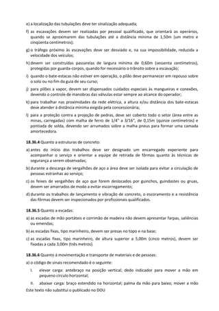 Este texto não substitui o publicado no DOU
e) a localização das tubulações deve ter sinalização adequada;
f) as escavações devem ser realizadas por pessoal qualificado, que orientará os operários,
quando se aproximarem das tubulações até a distância mínima de 1,50m (um metro e
cinqüenta centímetros);
g) o tráfego próximo às escavações deve ser desviado e, na sua impossibilidade, reduzida a
velocidade dos veículos;
h) devem ser construídas passarelas de largura mínima de 0,60m (sessenta centímetros),
protegidas por guarda-corpos, quando for necessário o trânsito sobre a escavação;
i) quando o bate-estacas não estiver em operação, o pilão deve permanecer em repouso sobre
o solo ou no fim da guia de seu curso;
j) para pilões a vapor, devem ser dispensados cuidados especiais às mangueiras e conexões,
devendo o controle de manobras das válvulas estar sempre ao alcance do operador;
k) para trabalhar nas proximidades da rede elétrica, a altura e/ou distância dos bate-estacas
deve atender à distância mínima exigida pela concessionária;
l) para a proteção contra a projeção de pedras, deve ser coberto todo o setor (área entre as
minas, carregadas) com malha de ferro de 1/4" a 3/16", de 0,15m (quinze centímetros) e
pontiada de solda, devendo ser arrumados sobre a malha pneus para formar uma camada
amortecedora.
18.36.4 Quanto a estruturas de concreto:
a) antes do início dos trabalhos deve ser designado um encarregado experiente para
acompanhar o serviço e orientar a equipe de retirada de fôrmas quanto às técnicas de
segurança a serem observadas;
b) durante a descarga de vergalhões de aço a área deve ser isolada para evitar a circulação de
pessoas estranhas ao serviço;
c) os feixes de vergalhões de aço que forem deslocados por guinchos, guindastes ou gruas,
devem ser amarrados de modo a evitar escorregamento;
d) durante os trabalhos de lançamento e vibração de concreto, o escoramento e a resistência
das fôrmas devem ser inspecionados por profissionais qualificados.
18.36.5 Quanto a escadas:
a) as escadas de mão portáteis e corrimão de madeira não devem apresentar farpas, saliências
ou emendas;
b) as escadas fixas, tipo marinheiro, devem ser presas no topo e na base;
c) as escadas fixas, tipo marinheiro, de altura superior a 5,00m (cinco metros), devem ser
fixadas a cada 3,00m (três metros).
18.36.6 Quanto à movimentação e transporte de materiais e de pessoas:
a) o código de sinais recomendado é o seguinte:
I. elevar carga: antebraço na posição vertical; dedo indicador para mover a mão em
pequeno círculo horizontal;
II. abaixar carga: braço estendido na horizontal; palma da mão para baixo; mover a mão
 