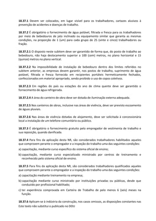 Este texto não substitui o publicado no DOU
18.37.1 Devem ser colocados, em lugar visível para os trabalhadores, cartazes alusivos à
prevenção de acidentes e doenças de trabalho.
18.37.2 É obrigatório o fornecimento de água potável, filtrada e fresca para os trabalhadores
por meio de bebedouros de jato inclinado ou equipamento similar que garanta as mesmas
condições, na proporção de 1 (um) para cada grupo de 25 (vinte e cinco) trabalhadores ou
fração.
18.37.2.1 O disposto neste subitem deve ser garantido de forma que, do posto de trabalho ao
bebedouro, não haja deslocamento superior a 100 (cem) metros, no plano horizontal e 15
(quinze) metros no plano vertical.
18.37.2.2 Na impossibilidade de instalação de bebedouro dentro dos limites referidos no
subitem anterior, as empresas devem garantir, nos postos de trabalho, suprimento de água
potável, filtrada e fresca fornecida em recipientes portáteis hermeticamente fechados,
confeccionados em material apropriado, sendo proibido o uso de copos coletivos.
18.37.2.3 Em regiões do país ou estações do ano de clima quente deve ser garantido o
fornecimento de água refrigerada.
18.37.2.4 A área do canteiro de obra deve ser dotada de iluminação externa adequada.
18.37.2.5 Nos canteiros de obras, inclusive nas áreas de vivência, deve ser previsto escoamento
de águas pluviais.
18.37.2.6 Nas áreas de vivência dotadas de alojamento, deve ser solicitada à concessionária
local a instalação de um telefone comunitário ou público.
18.37.3 É obrigatório o fornecimento gratuito pelo empregador de vestimenta de trabalho e
sua reposição, quando danificada.
18.37.4 Para fins da aplicação desta NR, são considerados trabalhadores habilitados aqueles
que comprovem perante o empregador e a inspeção do trabalho uma das seguintes condições:
a) capacitação, mediante curso específico do sistema oficial de ensino;
b) capacitação, mediante curso especializado ministrado por centros de treinamento e
reconhecido pelo sistema oficial de ensino.
18.37.5 Para fins da aplicação desta NR, são considerados trabalhadores qualificados aqueles
que comprovem perante o empregador e a inspeção do trabalho uma das seguintes condições:
a) capacitação mediante treinamento na empresa;
b) capacitação mediante curso ministrado por instituições privadas ou públicas, desde que
conduzido por profissional habilitado;
c) ter experiência comprovada em Carteira de Trabalho de pelo menos 6 (seis) meses na
função.
18.37.6 Aplicam-se à indústria da construção, nos casos omissos, as disposições constantes nas
 