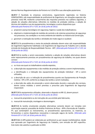 Este texto não substitui o publicado no DOU
demais Normas Regulamentadoras da Portaria no 3.214/78 e suas alterações posteriores.
18.37.7 É facultada às empresas construtoras, regularmente registradas no Sistema
CONFEA/CREA, sob responsabilidade de profissional de Engenharia, em situações especiais não
previstas nesta NR, mediante cumprimento dos requisitos previstos nos subitens seguintes, a
adoção de soluções alternativas referentes às medidas de proteção coletiva, a adoção de
técnicas de trabalho e uso de equipamentos, tecnologias e outros dispositivos que:
(Alterado pela Portaria SIT n.º 237, de 10 de junho de 2011)
a) propiciem avanço tecnológico em segurança, higiene e saúde dos trabalhadores;
b) objetivem a implementação de medidas de controle e de sistemas preventivos de segurança
nos processos, nas condições e no meio ambiente de trabalho na Indústria da Construção;
c) garantam a realização das tarefas e atividades de modo seguro e saudável.
18.37.7.1 Os procedimentos e meios de proteção adotados devem estar sob responsabilidade
de Engenheiro legalmente habilitado e de Engenheiro de Segurança do Trabalho com a devida
emissão de Anotação de Responsabilidade Técnica - ART. (Alterado pela Portaria SIT n.º 237, de
10 de junho de 2011)
18.37.7.2 As tarefas a serem executadas mediante a adoção de soluções alternativas devem
estar expressamente previstas em procedimentos de segurança do trabalho, nos quais devem
constar:
(Alterado pela Portaria SIT n.º 237, de 10 de junho de 2011)
a) os riscos aos quais os trabalhadores estarão expostos;
b) a descrição dos equipamentos e das medidas de proteção coletiva a serem implementadas;
c) a identificação e a indicação dos equipamentos de proteção individual - EPI a serem
utilizados;
d) a descrição de uso e a indicação de procedimentos quanto aos Equipamentos de Proteção
Coletiva - EPC e EPI, conforme as etapas das tarefas a serem realizadas;
e) a descrição das ações de prevenção a serem observadas durante a execução dos serviços,
dentre outras medidas a serem previstas e prescritas pelo Engenheiro de Segurança
responsável.
18.37.7.3 Os equipamentos utilizados, observado o disposto na NR-12, devem possuir:
(Alterado pela Portaria SIT n.º 237, de 10 de junho de 2011)
a) manual do proprietário ou de instruções de uso emitido pelo fabricante;
b) manual de manutenção, montagem e desmontagem.
18.37.7.4 As tarefas envolvendo soluções alternativas somente devem ser iniciadas com
autorização especial, precedida de Análise Preliminar de Risco - APR e Permissão de Trabalho -
PT, que contemplem os treinamentos, os procedimentos operacionais, os materiais, as
ferramentas e outros dispositivos necessários à execução segura da tarefa. (Alterado pela
Portaria SIT n.º 237, de 10 de junho de 2011)
18.37.7.4.1 A APR poderá ser elaborada por profissional ou por equipe multidisciplinar, desde
que aprovada por Engenheiro de Segurança do Trabalho, com emissão de ART específica.
 