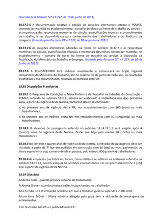 Este texto não substitui o publicado no DOU
(Inserido pela Portaria SIT n.º 237, de 10 de junho de 2011)
18.37.7.5 A documentação relativa à adoção de soluções alternativas integra o PCMAT,
devendo ser mantida no estabelecimento - canteiro de obras ou frente de trabalho ou serviço -
acompanhada das respectivas memórias de cálculo, especificações técnicas e procedimentos
de trabalho, e ser disponibilizada para conhecimento dos trabalhadores e do Sindicato da
categoria. (Inserido pela Portaria SIT n.º 237, de 10 de junho de 2011)
18.37.7.6 As soluções alternativas adotadas na forma do subitem 18.37.7 e as respectivas
memórias de cálculo, especificações técnicas e memoriais descritivos devem ser mantidas no
estabelecimento - canteiro de obras ou frente de trabalho ou serviço, à disposição da
fiscalização do Ministério do Trabalho e Emprego. (Inserido pela Portaria SIT n.º 237, de 10 de
junho de 2011)
18.37.8 A FUNDACENTRO fará publicar anualmente e comunicará ao órgão regional
competente do Ministério do Trabalho, até no máximo 30 de junho de cada ano, os resultados
estatísticos a ela encaminhados, relativos ao exercício anterior.
18.38 Disposições Transitórias
18.38.1 O Programa de Condições e Meio Ambiente de Trabalho na Indústria da Construção -
PCMAT, referido no subitem 18.3.1., deverá ser elaborado e implantado nos dois primeiros
anos, a partir da vigência desta Norma, conforme abaixo discriminado:
a) no primeiro ano de vigência desta NR, nos estabelecimentos com 100 (cem) ou mais
trabalhadores;
b) no segundo ano de vigência desta NR, nos estabelecimentos com 50 (cinqüenta) ou mais
trabalhadores.
18.38.2 O elevador de passageiros referido no subitem 18.14.23.1.1 será exigido após 4
(quatro) anos de vigência desta Norma, desde que haja pelo menos 30 (trinta) ou mais
trabalhadores.
18.38.3 No terceiro e quarto anos de vigência desta Norma, o elevador de passageiros deve ser
instalado a partir da 7a laje dos edifícios em construção com 10 (dez) ou mais pavimentos ou
altura equivalente cujo canteiro de obras possua, pelo menos, 40 (quarenta) trabalhadores.
18.38.4 As empresas que fabricam, locam, comercializam ou utilizam os andaimes referidos no
subitem 18.15.47, devem adequar os referidos equipamentos, em um prazo máximo de 1 (um)
ano, a partir da vigência desta Norma.
18.39 Glossário
Acidente Fatal - quando provoca a morte do trabalhador.
Acidente Grave - quando provoca lesões incapacitantes no trabalhador.
Alta-Tensão - é a distribuição primária, em que a tensão é igual ou superior a 2.300 volts.
Altura Livre Móvel - Altura máxima atingida pela grua sem a utilização de ancoragens ou
estaiamentos.
 