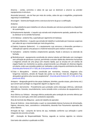 Este texto não substitui o publicado no DOU
Amarras - cordas, correntes e cabos de aço que se destinam a amarrar ou prender
equipamentos à estrutura.
Ancorada (ancorar) - ato de fixar por meio de cordas, cabos de aço e vergalhões, propiciando
segurança e estabilidade.
Ancoragem - Sistema de fixação entre a estrutura da torre da grua e a edificação.
Andaime:
a) Geral - plataforma para trabalhos em alturas elevadas por estrutura provisória ou dispositivo
de sustentação;
b) Simplesmente Apoiado - é aquele cujo estrado está simplesmente apoiado, podendo ser fixo
ou deslocar-se no sentido horizontal;
c) Em Balanço - andaime fixo, suportado por vigamento em balanço;
d) Suspenso Mecânico - é aquele cujo estrado de trabalho é sustentado por travessas suspensas
por cabos de aço e movimentado por meio de guinchos;
e) Cadeira Suspensa (balancim) - é o equipamento cuja estrutura e dimensões permitem a
utilização por apenas uma pessoa e o material necessário para realizar o serviço;
f) Fachadeiro - andaime metálico simplesmente apoiado, fixado à estrutura na extensão da
fachada;
g) Multidirecional - equipamento constituído de sistema tubular pré-fabricado com montagem
sem utilização de parafusos e porcas, permitindo o encaixe rápido dos elementos horizontais
e diagonais através de uma pinça com chaveta rápida, que se encaixa em um estribo de
engate fixado nos montantes ou postes, proporcionando sua utilização em diversos ângulos
em planta, onde suas conexões podem ser realizadas a cada cinquenta centímetros de altura;
(Inserido pela Portaria SIT n.º 201, de 21 de janeiro de 2011)
h) Tubo e Abraçadeira - sistema constituído por montantes, travessas, diagonais e/ou
longarinas tubulares, através de fixação das partes ou nós por meio de abraçadeira fixa,
abraçadeira giratória e/ou luva de acoplamento”. (Inserido pela Portaria SIT n.º 201, de 21 de
janeiro de 2011)
Anteparo - designação genérica das peças (tabiques, biombos, guarda-corpos, pára-lamas etc.)
que servem para proteger ou resguardar alguém ou alguma coisa.
Aterrada / aterramento - Procedimento para proteção contra descargas elétricas, sobretudo
atmosféricas. Consiste, resumidamente, numa conexão entre a estrutura do equipamento e o
solo.
Arco Elétrico ou Voltaico - descarga elétrica produzida pela condução de corrente elétrica por
meio do ar ou outro gás, entre dois condutores separados.
Área de Controle das Máquinas - posto de trabalho do operador.
Áreas de Vivência - áreas destinadas a suprir as necessidades básicas humanas de alimentação,
higiene, descanso, lazer, convivência e ambulatória, devendo ficar fisicamente separadas das
áreas laborais.
Armação de Aço - conjunto de barras de aço, moldadas conforme sua utilização e parte
integrante do concreto armado.
ART - Anotação de Responsabilidade Técnica, segundo as normas vigentes no sistema
 