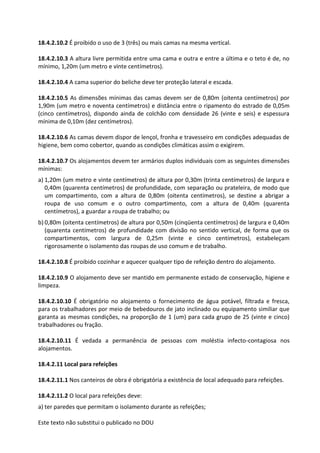 Este texto não substitui o publicado no DOU
18.4.2.10.2 É proibido o uso de 3 (três) ou mais camas na mesma vertical.
18.4.2.10.3 A altura livre permitida entre uma cama e outra e entre a última e o teto é de, no
mínimo, 1,20m (um metro e vinte centímetros).
18.4.2.10.4 A cama superior do beliche deve ter proteção lateral e escada.
18.4.2.10.5 As dimensões mínimas das camas devem ser de 0,80m (oitenta centímetros) por
1,90m (um metro e noventa centímetros) e distância entre o ripamento do estrado de 0,05m
(cinco centímetros), dispondo ainda de colchão com densidade 26 (vinte e seis) e espessura
mínima de 0,10m (dez centímetros).
18.4.2.10.6 As camas devem dispor de lençol, fronha e travesseiro em condições adequadas de
higiene, bem como cobertor, quando as condições climáticas assim o exigirem.
18.4.2.10.7 Os alojamentos devem ter armários duplos individuais com as seguintes dimensões
mínimas:
a) 1,20m (um metro e vinte centímetros) de altura por 0,30m (trinta centímetros) de largura e
0,40m (quarenta centímetros) de profundidade, com separação ou prateleira, de modo que
um compartimento, com a altura de 0,80m (oitenta centímetros), se destine a abrigar a
roupa de uso comum e o outro compartimento, com a altura de 0,40m (quarenta
centímetros), a guardar a roupa de trabalho; ou
b) 0,80m (oitenta centímetros) de altura por 0,50m (cinqüenta centímetros) de largura e 0,40m
(quarenta centímetros) de profundidade com divisão no sentido vertical, de forma que os
compartimentos, com largura de 0,25m (vinte e cinco centímetros), estabeleçam
rigorosamente o isolamento das roupas de uso comum e de trabalho.
18.4.2.10.8 É proibido cozinhar e aquecer qualquer tipo de refeição dentro do alojamento.
18.4.2.10.9 O alojamento deve ser mantido em permanente estado de conservação, higiene e
limpeza.
18.4.2.10.10 É obrigatório no alojamento o fornecimento de água potável, filtrada e fresca,
para os trabalhadores por meio de bebedouros de jato inclinado ou equipamento similiar que
garanta as mesmas condições, na proporção de 1 (um) para cada grupo de 25 (vinte e cinco)
trabalhadores ou fração.
18.4.2.10.11 É vedada a permanência de pessoas com moléstia infecto-contagiosa nos
alojamentos.
18.4.2.11 Local para refeições
18.4.2.11.1 Nos canteiros de obra é obrigatória a existência de local adequado para refeições.
18.4.2.11.2 O local para refeições deve:
a) ter paredes que permitam o isolamento durante as refeições;
 