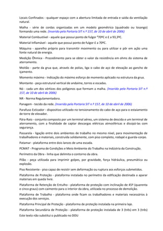 Este texto não substitui o publicado no DOU
Locais Confinados - qualquer espaço com a abertura limitada de entrada e saída da ventilação
natural.
Malha - série de cordas organizadas em um modelo geométrico (quadrado ou losango)
formando uma rede. (Inserido pela Portaria SIT n.º 157, de 10 de abril de 2006)
Material Combustível - aquele que possui ponto de fulgor ³70ºC e £ a 93,3ºC.
Material Inflamável - aquele que possui ponto de fulgor £ a 70ºC.
Máquina - aparelho próprio para transmitir movimento ou para utilizar e pôr em ação uma
fonte natural de energia.
Medição Ôhmica - Procedimento para se obter o valor da resistência em ohms do sistema de
aterramento.
Moitão - parte da grua que, através de polias, liga o cabo de aço de elevação ao gancho de
içamento.
Momento máximo - Indicação do máximo esforço de momento aplicado na estrutura da grua.
Montante - peça estrutural vertical de andaime, torres e escadas.
Nó - cada um dos vértices dos polígonos que formam a malha. (Inserido pela Portaria SIT n.º
157, de 10 de abril de 2006)
NR - Norma Regulamentadora.
Panagem - tecido da rede. (Inserido pela Portaria SIT n.º 157, de 10 de abril de 2006)
Parafuso Esticador - dispositivo utilizado no tensionamento do cabo de aço para o estaiamento
de torre de elevador.
Pára-Raio - conjunto composto por um terminal aéreo, um sistema de descida e um terminal de
aterramento, com a finalidade de captar descargas elétricas atmosféricas e dissipá-las com
segurança.
Passarela - ligação entre dois ambientes de trabalho no mesmo nível, para movimentação de
trabalhadores e materiais, construída solidamente, com piso completo, rodapé e guarda-corpo.
Patamar - plataforma entre dois lances de uma escada.
PCMAT - Programa de Condições e Meio Ambiente do Trabalho na Indústria da Construção.
Perímetro da Obra - linha que delimita o contorno da obra.
Pilão - peça utilizada para imprimir golpes, por gravidade, força hidráulica, pneumática ou
explosão.
Piso Resistente - piso capaz de resistir sem deformação ou ruptura aos esforços submetidos.
Plataforma de Proteção - plataforma instalada no perímetro da edificação destinada a aparar
materiais em queda livre.
Plataforma de Retenção de Entulho - plataforma de proteção com inclinação de 45º (quarenta
e cinco graus) com caimento para o interior da obra, utilizada no processo de demolição.
Plataforma de Trabalho - plataforma onde ficam os trabalhadores e materiais necessários à
execução dos serviços.
Plataforma Principal de Proteção - plataforma de proteção instalada na primeira laje.
Plataforma Secundária de Proteção - plataforma de proteção instalada de 3 (três) em 3 (três)
 