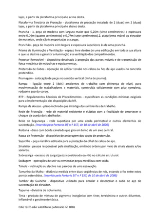 Este texto não substitui o publicado no DOU
lajes, a partir da plataforma principal e acima desta.
Plataforma Terciária de Proteção - plataforma de proteção instalada de 2 (duas) em 2 (duas)
lajes, a partir da plataforma principal e abaixo desta.
Prancha - 1. peça de madeira com largura maior que 0,20m (vinte centímetros) e espessura
entre 0,04m (quatro centímetros) e 0,07m (sete centímetros).2. plataforma móvel do elevador
de materiais, onde são transportadas as cargas.
Pranchão - peça de madeira com largura e espessura superiores às de uma prancha.
Prisma de Iluminação e Ventilação - espaço livre dentro de uma edificação em toda a sua altura
e que se destina a garantir a iluminação e a ventilação dos compartimentos.
Protetor Removível - dispositivo destinado à proteção das partes móveis e de transmissão de
força mecânica de máquinas e equipamentos.
Protensão de Cabos - operação de aplicar tensão nos cabos ou fios de aço usados no concreto
protendido.
Prumagem - colocação de peças no sentido vertical (linha de prumo).
Rampa - ligação entre 2 (dois) ambientes de trabalho com diferença de nível, para
movimentação de trabalhadores e materiais, construída solidamente com piso completo,
rodapé e guarda-corpo.
RTP - Regulamentos Técnicos de Procedimentos - especificam as condições mínimas exigíveis
para a implementação das disposições da NR.
Rampa de Acesso - plano inclinado que interliga dois ambientes de trabalho.
Rede de Proteção - rede de material resistente e elástico com a finalidade de amortecer o
choque da queda do trabalhador.
Rede de Segurança - rede suportada por uma corda perimetral e outros elementos de
sustentação. (Inserido pela Portaria SIT n.º 157, de 10 de abril de 2006)
Roldana - disco com borda canelada que gira em torno de um eixo central.
Rosca de Protensão - dispositivo de ancoragem dos cabos de protensão.
Sapatilha - peça metálica utilizada para a proteção do olhal de cabos de aço.
Sinaleiro - pessoa responsável pela sinalização, emitindo ordens por meio de sinais visuais e/ou
sonoros.
Sobrecarga - excesso de carga (peso) considerada ou não no cálculo estrutural.
Soldagem - operações de unir ou remendar peças metálicas com solda.
Talude - inclinação ou declive nas paredes de uma escavação.
Tamanho da Malha - distância medida entre duas seqüências de nós, estando o fio entre estes
pontos estendidos. (Inserido pela Portaria SIT n.º 157, de 10 de abril de 2006)
Tambor do Guincho - dispositivo utilizado para enrolar e desenrolar o cabo de aço de
sustentação do elevador.
Tapume - divisória de isolamento.
Tinta - produto de mistura de pigmento inorgânico com tíner, terebintina e outros diluentes.
Inflamável e geralmente tóxica.
 