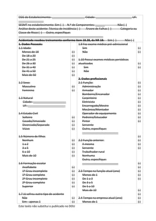 Este texto não substitui o publicado no DOU
CGG do Estabelecimento: _____________________ Cidade: _______________________ UF:
________________
SESMT no estabelecimento: Sim ( ) N.º de Componentes: ______ Não ( )
Análise deste acidente: Técnica de Incidência ( ) Árvore de Falhas ( ) Categoria ou
Classe de Risco ( ) Outro, especifique:
______________________________________________________
Acidentado recebeu treinamento conforme item 18.28, da NR 18: Sim ( ) Não ( )
1. Dados Pessoais:
1.1 Idade:
Menos de 18
De 18 a 20
De 21 a 25
De 26 a 30
De 31 a 40
De 41 a 50
Mais de 50
1.2 Sexo:
Masculino
Feminino
1.3 Natural
Cidade: _____________________
UF: ________________________
1.4 Estado Civil
Solteiro
Casado/Amasiado
Divorciado/Separado
Viúvo
1.5 Número de filhos
Nenhum
1 a 2
3 a 5
6 a 10
Mais de 10
1.6 Formação escolar
Analfabeto
1º Grau incompleto
1º Grau completo
2º Grau incompleto
2º Grau completo
Superior
1.7 Já sofreu outro tipo de acidente
Não
Sim - apenas 1
( )
( )
( )
( )
( )
( )
( )
( )
( )
( )
( )
( )
( )
( )
( )
( )
( )
( )
( )
( )
( )
( )
( )
( )
( )
( )
1.9 Fez exame médico pré-admissional
Sim
Não
1.10 Possui exames médicos periódicos
atualizados
Sim
Não
2. Dados profissionais
2.1 Função:
Administração
Armador
Bombeiro/Encanador
Carpinteiro
Eletricista
Encarregado/Mestre
Mecânico/Montador
Operador de equipamento
Pedreiro/Estucador
Pintor
Servente
Outro, especifique:
_______________________
2.2 Função anterior:
A mesma
Servente
Trabalhador rural
Nenhuma
Outra, especifique:
_______________________
2.3 Tempo na função atual (ano)
Menos de 1
De 1 a 3
De 3 a 5
De 5 a 10
Mais de 10
2.4 Tempo na empresa atual (ano)
Menos de 1
( )
( )
( )
( )
( )
( )
( )
( )
( )
( )
( )
( )
( )
( )
( )
( )
( )
( )
( )
( )
( )
( )
( )
( )
( )
( )
( )
( )
 