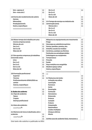 Este texto não substitui o publicado no DOU
Sim - apenas 2
Sim - mais de 2
1.8 Forma de recebimento do salário
Horista
Mensalista
Produção/tarefa
Outro, especifique:
____________________
( )
( )
( )
( )
( )
De 1 a 3
De 3 a 5
De 5 a 10
Mais de 10
2.5 Tempo de serviço na indústria de
construção (ano)
Menos de 1
De 1 a 3
De 3 a 5
De 5 a 10
Mais de 10
( )
( )
( )
( )
( )
( )
2.6 Maior tempo de trabalho em uma
mesma empresa (ano):
Menos de um
De 2 a 3
De 5 a 10
Mais de 10
2.7 Em quantas empresas já trabalhou
(incluindo esta):
Uma
De 2 a 3
De 3 a 5
De 5 a 10
Mais de 10
2.8 Formação profissional
Superior
Técnico
Profissionalizante SENAI/SESI ou
similar
Outras, especifique:
___________________
3. Dados de acidente
3.1 Tipo de acidente:
Típico
Trajeto
Doença profissional
3.2 Hora do acidente:
____:____h.
3.3 Número de horas trabalhadas até o
acidente:
____:____h.
( )
( )
( )
( )
( )
( )
( )
( )
( )
( )
( )
( )
( )
( )
( )
( )
( )
( )
Máquina ou equipamento em movimento
Prego
Descarga ou substância química
Portas, portões, janelas, etc.
Entulho, sucata ou resíduo
Cerâmica, azulejos ou fórmica
Partículas ou aerodispersóides
Embalagens ou recipientes
Temperatura
Pressão
Ruído
Peça metálica ou vergalhão
Madeira (peça solta)
Outro, especifique:
____________________________________
__
3.7 Natureza da lesão:
Irritação nos olhos
Laceração
Punctura
Corte
Escoriação
Contusão
Hematoma
Distensão
Entorse
Luxação
Fratura
Amputação
Queimadura
Lesões múltiplas
Choque elétrico
Morte
3.8 No caso de acidente fatal, mencione a
( )
( )
( )
( )
( )
( )
( )
( )
( )
( )
( )
( )
( )
( )
( )
( )
( )
( )
( )
( )
( )
( )
( )
( )
( )
( )
( )
( )
( )
 