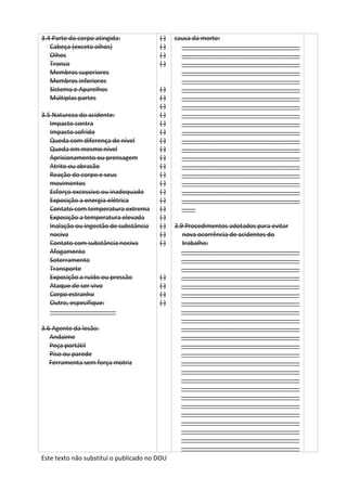 Este texto não substitui o publicado no DOU
3.4 Parte do corpo atingida:
Cabeça (exceto olhos)
Olhos
Tronco
Membros superiores
Membros inferiores
Sistema e Aparelhos
Múltiplas partes
3.5 Natureza do acidente:
Impacto contra
Impacto sofrido
Queda com diferença de nível
Queda em mesmo nível
Aprisionamento ou prensagem
Atrito ou abrasão
Reação do corpo e seus
movimentos
Esforço excessivo ou inadequado
Exposição a energia elétrica
Contato com temperatura extrema
Exposição a temperatura elevada
Inalação ou ingestão de substância
nociva
Contato com substância nociva
Afogamento
Soterramento
Transporte
Exposição a ruído ou pressão
Ataque de ser vivo
Corpo estranho
Outro, especifique:
___________________
3.6 Agente da lesão:
Andaime
Peça portátil
Piso ou parede
Ferramenta sem força motriz
( )
( )
( )
( )
( )
( )
( )
( )
( )
( )
( )
( )
( )
( )
( )
( )
( )
( )
( )
( )
( )
( )
( )
( )
( )
( )
( )
causa da morte:
__________________________________
__________________________________
__________________________________
__________________________________
__________________________________
__________________________________
__________________________________
__________________________________
__________________________________
__________________________________
__________________________________
__________________________________
__________________________________
__________________________________
__________________________________
__________________________________
__________________________________
__________________________________
__________________________________
____
3.9 Procedimentos adotados para evitar
nova ocorrência de acidentes do
trabalho:
__________________________________
__________________________________
__________________________________
__________________________________
__________________________________
__________________________________
__________________________________
__________________________________
__________________________________
__________________________________
__________________________________
__________________________________
__________________________________
__________________________________
__________________________________
__________________________________
__________________________________
__________________________________
__________________________________
__________________________________
__________________________________
__________________________________
__________________________________
__________________________________
 