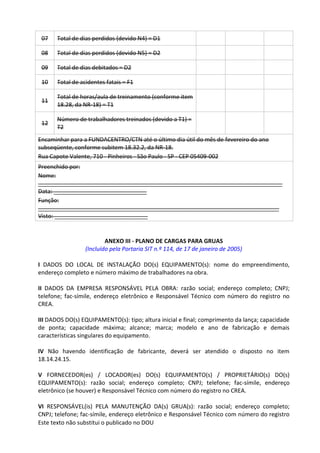 Este texto não substitui o publicado no DOU
07 Total de dias perdidos (devido N4) = D1
08 Total de dias perdidos (devido N5) = D2
09 Total de dias debitados = D2
10 Total de acidentes fatais = F1
11
Total de horas/aula de treinamento (conforme item
18.28, da NR-18) = T1
12
Número de trabalhadores treinados (devido a T1) =
T2
Encaminhar para a FUNDACENTRO/CTN até o último dia útil do mês de fevereiro do ano
subseqüente, conforme subitem 18.32.2, da NR-18.
Rua Capote Valente, 710 - Pinheiros - São Paulo - SP - CEP 05409-002
Preenchido por:
Nome:
____________________________________________________________________________
Data: _____________________________
Função:
___________________________________________________________________________
Visto: _____________________________
ANEXO III - PLANO DE CARGAS PARA GRUAS
(Incluído pela Portaria SIT n.º 114, de 17 de janeiro de 2005)
I DADOS DO LOCAL DE INSTALAÇÃO DO(s) EQUIPAMENTO(s): nome do empreendimento,
endereço completo e número máximo de trabalhadores na obra.
II DADOS DA EMPRESA RESPONSÁVEL PELA OBRA: razão social; endereço completo; CNPJ;
telefone; fac-símile, endereço eletrônico e Responsável Técnico com número do registro no
CREA.
III DADOS DO(s) EQUIPAMENTO(s): tipo; altura inicial e final; comprimento da lança; capacidade
de ponta; capacidade máxima; alcance; marca; modelo e ano de fabricação e demais
características singulares do equipamento.
IV Não havendo identificação de fabricante, deverá ser atendido o disposto no item
18.14.24.15.
V FORNECEDOR(es) / LOCADOR(es) DO(s) EQUIPAMENTO(s) / PROPRIETÁRIO(s) DO(s)
EQUIPAMENTO(s): razão social; endereço completo; CNPJ; telefone; fac-símile, endereço
eletrônico (se houver) e Responsável Técnico com número do registro no CREA.
VI RESPONSÁVEL(is) PELA MANUTENÇÃO DA(s) GRUA(s): razão social; endereço completo;
CNPJ; telefone; fac-símile, endereço eletrônico e Responsável Técnico com número do registro
 