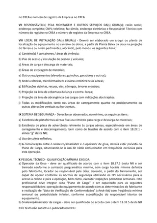 Este texto não substitui o publicado no DOU
no CREA e número de registro da Empresa no CREA.
VII RESPONSÁVEL(is) PELA MONTAGEM E OUTROS SERVIÇOS DA(s) GRUA(s): razão social;
endereço completo; CNPJ; telefone; fac-símile, endereço eletrônico e Responsável Técnico com
número do registro no CREA e número de registro da Empresa no CREA.
VIII LOCAL DE INSTALAÇÃO DA(s) GRUA(s) - Deverá ser elaborado um croqui ou planta de
localização do equipamento no canteiro de obras, a partir da Planta Baixa da obra na projeção
do térreo e ou níveis pertinentes, alocando, pelo menos, os seguintes itens:
a) Canteiro(s) / containeres / áreas de vivência;
b) Vias de acesso / circulação de pessoal / veículos;
c) Áreas de carga e descarga de materiais;
d) Áreas de estocagem de materiais;
e) Outros equipamentos (elevadores, guinchos, geradores e outros);
f) Redes elétricas, transformadores e outras interferências aéreas;
g) Edificações vizinhas, recuos, vias, córregos, árvores e outros;
h) Projeção da área de cobertura da lança e contra- lança;
i) Projeção da área de abrangência das cargas com indicações dos trajetos.
j) Todas as modificações tanto nas áreas de carregamento quanto no posicionamento ou
outras alterações verticais ou horizontais.
IX SISTEMA DE SEGURANÇA - Deverão ser observados, no mínimo, os seguintes itens:
a) Existência de plataformas aéreas fixas ou retráteis para carga e descarga de materiais;
b) Existência de placa de advertência referente às cargas aéreas, especialmente em áreas de
carregamento e descarregamento, bem como de trajetos de acordo com o item 18.27.1 -
alínea “g” desta NR;
c) Uso de colete refletivo;
d) A comunicação entre o sinaleiro/amarrador e o operador de grua, deverá estar prevista no
Plano de Carga, observando-se o uso de rádio comunicador em freqüência exclusiva para
esta operação.
X PESSOAL TÉCNICO - QUALIFICAÇÃO MÍNIMA EXIGIDA:
a) Operador da Grua - deve ser qualificado de acordo com o item 18.37.5 desta NR e ser
treinado conforme o conteúdo programático mínimo, com carga horária mínima definida
pelo fabricante, locador ou responsável pela obra, devendo, a partir do treinamento, ser
capaz de operar conforme as normas de segurança utilizando os EPI necessários para o
acesso à cabine e para a operação, bem como, executar inspeções periódicas semanais. Este
profissional deve integrar cada “Plano de Carga” e ser capacitado para as seguintes
responsabilidades: operação do equipamento de acordo com as determinações do fabricante
e realização de “Lista de Verificação de Conformidades” (check-list) com freqüência mínima
semanal ou periodicidade inferior, conforme especificação do responsável técnico do
equipamento.
b) Sinaleiro/Amarrador de cargas - deve ser qualificado de acordo com o item 18.37.5 desta NR
 