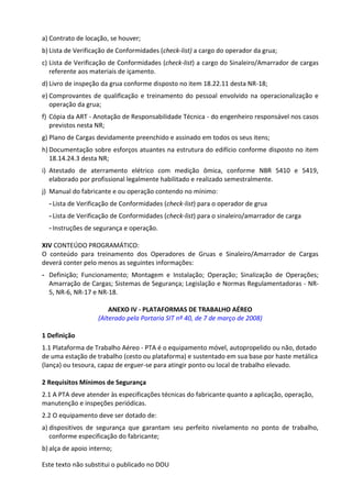 Este texto não substitui o publicado no DOU
a) Contrato de locação, se houver;
b) Lista de Verificação de Conformidades (check-list) a cargo do operador da grua;
c) Lista de Verificação de Conformidades (check-list) a cargo do Sinaleiro/Amarrador de cargas
referente aos materiais de içamento.
d) Livro de inspeção da grua conforme disposto no item 18.22.11 desta NR-18;
e) Comprovantes de qualificação e treinamento do pessoal envolvido na operacionalização e
operação da grua;
f) Cópia da ART - Anotação de Responsabilidade Técnica - do engenheiro responsável nos casos
previstos nesta NR;
g) Plano de Cargas devidamente preenchido e assinado em todos os seus itens;
h) Documentação sobre esforços atuantes na estrutura do edifício conforme disposto no item
18.14.24.3 desta NR;
i) Atestado de aterramento elétrico com medição ômica, conforme NBR 5410 e 5419,
elaborado por profissional legalmente habilitado e realizado semestralmente.
j) Manual do fabricante e ou operação contendo no mínimo:
- Lista de Verificação de Conformidades (check-list) para o operador de grua
- Lista de Verificação de Conformidades (check-list) para o sinaleiro/amarrador de carga
- Instruções de segurança e operação.
XIV CONTEÚDO PROGRAMÁTICO:
O conteúdo para treinamento dos Operadores de Gruas e Sinaleiro/Amarrador de Cargas
deverá conter pelo menos as seguintes informações:
- Definição; Funcionamento; Montagem e Instalação; Operação; Sinalização de Operações;
Amarração de Cargas; Sistemas de Segurança; Legislação e Normas Regulamentadoras - NR-
5, NR-6, NR-17 e NR-18.
ANEXO IV - PLATAFORMAS DE TRABALHO AÉREO
(Alterado pela Portaria SIT nº 40, de 7 de março de 2008)
1 Definição
1.1 Plataforma de Trabalho Aéreo - PTA é o equipamento móvel, autopropelido ou não, dotado
de uma estação de trabalho (cesto ou plataforma) e sustentado em sua base por haste metálica
(lança) ou tesoura, capaz de erguer-se para atingir ponto ou local de trabalho elevado.
2 Requisitos Mínimos de Segurança
2.1 A PTA deve atender às especificações técnicas do fabricante quanto a aplicação, operação,
manutenção e inspeções periódicas.
2.2 O equipamento deve ser dotado de:
a) dispositivos de segurança que garantam seu perfeito nivelamento no ponto de trabalho,
conforme especificação do fabricante;
b) alça de apoio interno;
 