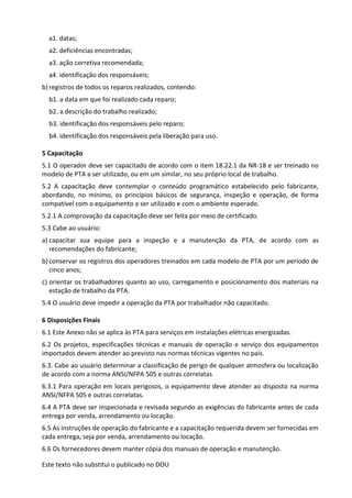 Este texto não substitui o publicado no DOU
a1. datas;
a2. deficiências encontradas;
a3. ação corretiva recomendada;
a4. identificação dos responsáveis;
b) registros de todos os reparos realizados, contendo:
b1. a data em que foi realizado cada reparo;
b2. a descrição do trabalho realizado;
b3. identificação dos responsáveis pelo reparo;
b4. identificação dos responsáveis pela liberação para uso.
5 Capacitação
5.1 O operador deve ser capacitado de acordo com o item 18.22.1 da NR-18 e ser treinado no
modelo de PTA a ser utilizado, ou em um similar, no seu próprio local de trabalho.
5.2 A capacitação deve contemplar o conteúdo programático estabelecido pelo fabricante,
abordando, no mínimo, os princípios básicos de segurança, inspeção e operação, de forma
compatível com o equipamento a ser utilizado e com o ambiente esperado.
5.2.1 A comprovação da capacitação deve ser feita por meio de certificado.
5.3 Cabe ao usuário:
a) capacitar sua equipe para a inspeção e a manutenção da PTA, de acordo com as
recomendações do fabricante;
b) conservar os registros dos operadores treinados em cada modelo de PTA por um período de
cinco anos;
c) orientar os trabalhadores quanto ao uso, carregamento e posicionamento dos materiais na
estação de trabalho da PTA.
5.4 O usuário deve impedir a operação da PTA por trabalhador não capacitado.
6 Disposições Finais
6.1 Este Anexo não se aplica às PTA para serviços em instalações elétricas energizadas.
6.2 Os projetos, especificações técnicas e manuais de operação e serviço dos equipamentos
importados devem atender ao previsto nas normas técnicas vigentes no país.
6.3. Cabe ao usuário determinar a classificação de perigo de qualquer atmosfera ou localização
de acordo com a norma ANSI/NFPA 505 e outras correlatas
6.3.1 Para operação em locais perigosos, o equipamento deve atender ao disposto na norma
ANSI/NFPA 505 e outras correlatas.
6.4 A PTA deve ser inspecionada e revisada segundo as exigências do fabricante antes de cada
entrega por venda, arrendamento ou locação.
6.5 As instruções de operação do fabricante e a capacitação requerida devem ser fornecidas em
cada entrega, seja por venda, arrendamento ou locação.
6.6 Os fornecedores devem manter cópia dos manuais de operação e manutenção.
 