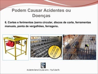 6. Cortes e ferimentos (serra circular, discos de corte, ferramentas
manuais, ponta de vergalhões, ferragens.
Acidente Serra Circular.wmv - YouTube.flv
Podem Causar Acidentes ou
Doenças
 