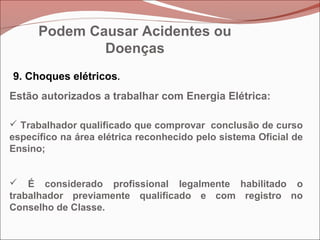 9. Choques elétricos.
Estão autorizados a trabalhar com Energia Elétrica:
 Trabalhador qualificado que comprovar conclusão de curso
específico na área elétrica reconhecido pelo sistema Oficial de
Ensino;
 É considerado profissional legalmente habilitado o
trabalhador previamente qualificado e com registro no
Conselho de Classe.
Podem Causar Acidentes ou
Doenças
 