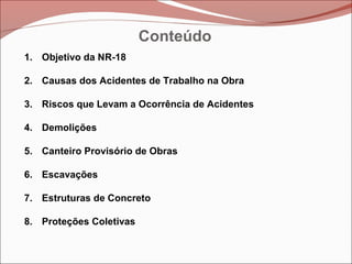 Conteúdo
1. Objetivo da NR-18
2. Causas dos Acidentes de Trabalho na Obra
3. Riscos que Levam a Ocorrência de Acidentes
4. Demolições
5. Canteiro Provisório de Obras
6. Escavações
7. Estruturas de Concreto
8. Proteções Coletivas
 