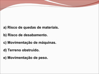 a) Risco de quedas de materiais.
b) Risco de desabamento.
c) Movimentação de máquinas.
d) Terreno obstruído.
e) Movimentação de peso.
 