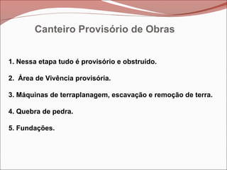 Canteiro Provisório de Obras
1. Nessa etapa tudo é provisório e obstruído.
2. Área de Vivência provisória.
3. Máquinas de terraplanagem, escavação e remoção de terra.
4. Quebra de pedra.
5. Fundações.
 