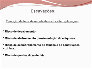 Escavações
Remoção de terra desmonte de rocha – terraplanagem
* Risco de desabamento.
* Risco de abalroamento (movimentação de máquinas.
* Risco de desmoronamento de taludes e de construções
vizinhas.
* Risco de quedas de materiais.
 