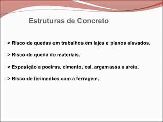 Estruturas de Concreto
> Risco de quedas em trabalhos em lajes e planos elevados.
> Risco de queda de materiais.
> Exposição a poeiras, cimento, cal, argamassa e areia.
> Risco de ferimentos com a ferragem.
 