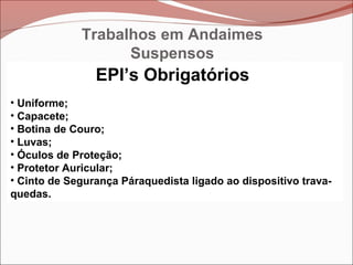 EPI’s Obrigatórios
• Uniforme;
• Capacete;
• Botina de Couro;
• Luvas;
• Óculos de Proteção;
• Protetor Auricular;
• Cinto de Segurança Páraquedista ligado ao dispositivo trava-
quedas.
Trabalhos em Andaimes
Suspensos
 