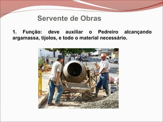 1. Função: deve auxiliar o Pedreiro alcançando
argamassa, tijolos, e todo o material necessário.
Servente de Obras
 